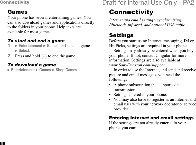 68Connectivity Draft for Internal Use Only - PA2GamesYour phone has several entertaining games. You can also download games and applications directly to the folders in your phone. Help texts are available for most games.To start and end a game1}Entertainment }Games and select a game }Select.2Press and hold   to end the game.To download a game}Entertainment }Games }Shop Games.ConnectivityInternet and email settings, synchronizing, Bluetooth, infrared, and optional USB cable.SettingsBefore you start using Internet, messaging, IM or Hit Picks, settings are required in your phone.Settings may already be entered when you buy your phone. If not, contact Cingular for more information. Settings are also available atwww.SonyEricsson.com/support.In order to use the Internet, and send and receive picture and email messages, you need the following:• A phone subscription that supports data transmission.• Settings entered in your phone.• You may also have to register as an Internet and email user with your network operator or service provider.Entering Internet and email settingsIf the settings are not already entered in your phone, you can:
