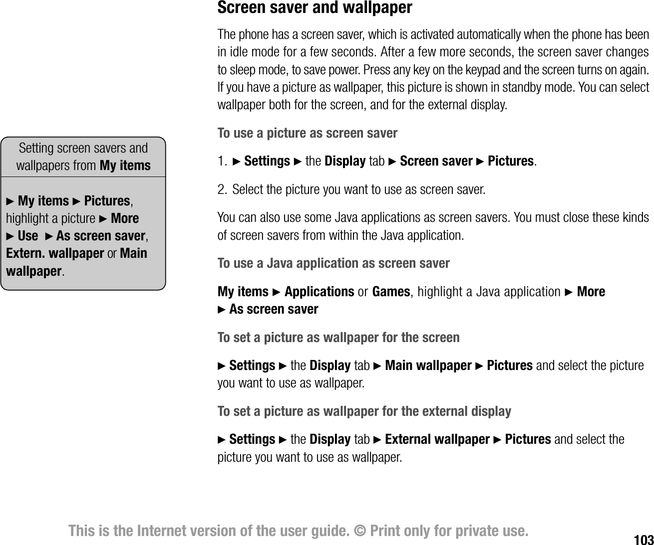 103This is the Internet version of the user guide. © Print only for private use.Screen saver and wallpaperThe phone has a screen saver, which is activated automatically when the phone has been in idle mode for a few seconds. After a few more seconds, the screen saver changes to sleep mode, to save power. Press any key on the keypad and the screen turns on again. If you have a picture as wallpaper, this picture is shown in standby mode. You can select wallpaper both for the screen, and for the external display.To use a picture as screen saver1. } Settings } the Display tab } Screen saver } Pictures.2. Select the picture you want to use as screen saver.You can also use some Java applications as screen savers. You must close these kinds of screen savers from within the Java application.To use a Java application as screen saverMy items } Applications or Games, highlight a Java application } More } As screen saverTo set a picture as wallpaper for the screen} Settings } the Display tab } Main wallpaper } Pictures and select the picture you want to use as wallpaper.To set a picture as wallpaper for the external display} Settings } the Display tab } External wallpaper } Pictures and select the picture you want to use as wallpaper.Setting screen savers and wallpapers from My items} My items } Pictures, highlight a picture } More  } Use  } As screen saver, Extern. wallpaper or Main wallpaper.