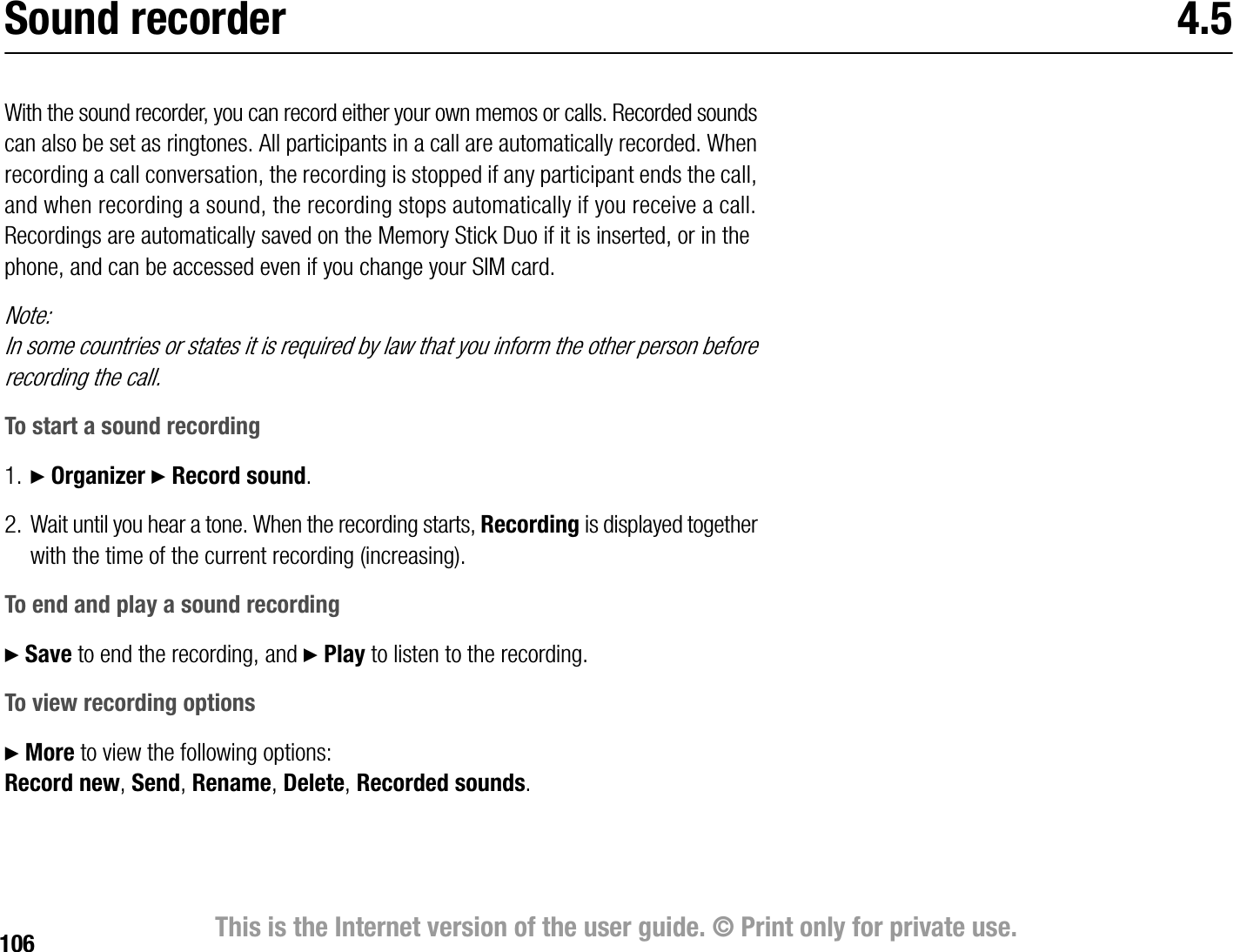 106 This is the Internet version of the user guide. © Print only for private use.Sound recorder 4.5With the sound recorder, you can record either your own memos or calls. Recorded sounds can also be set as ringtones. All participants in a call are automatically recorded. When recording a call conversation, the recording is stopped if any participant ends the call, and when recording a sound, the recording stops automatically if you receive a call. Recordings are automatically saved on the Memory Stick Duo if it is inserted, or in the phone, and can be accessed even if you change your SIM card.Note:In some countries or states it is required by law that you inform the other person before recording the call.To start a sound recording1. } Organizer } Record sound.2. Wait until you hear a tone. When the recording starts, Recording is displayed together with the time of the current recording (increasing).To end and play a sound recording} Save to end the recording, and } Play to listen to the recording.To view recording options} More to view the following options:Record new, Send, Rename, Delete, Recorded sounds.