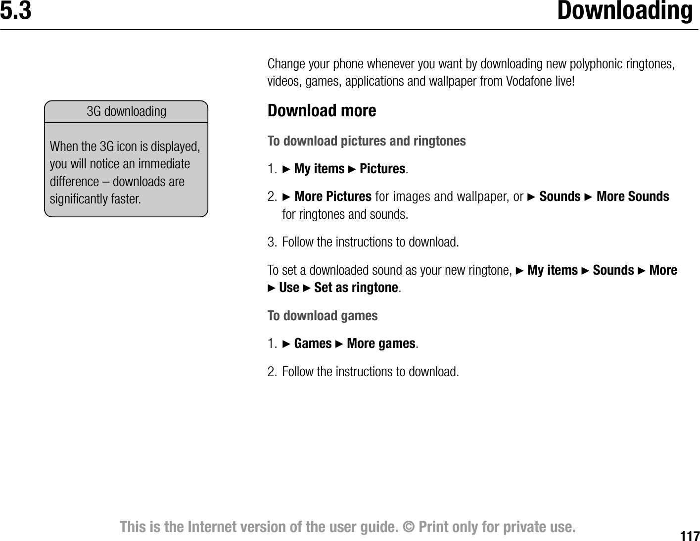 117This is the Internet version of the user guide. © Print only for private use.5.3 DownloadingChange your phone whenever you want by downloading new polyphonic ringtones, videos, games, applications and wallpaper from Vodafone live!Download moreTo download pictures and ringtones1. } My items } Pictures.2. } More Pictures for images and wallpaper, or } Sounds } More Sounds for ringtones and sounds.3. Follow the instructions to download.To set a downloaded sound as your new ringtone, } My items } Sounds } More } Use } Set as ringtone.To download games1. } Games } More games.2. Follow the instructions to download.3G downloadingWhen the 3G icon is displayed, you will notice an immediate difference – downloads are significantly faster.