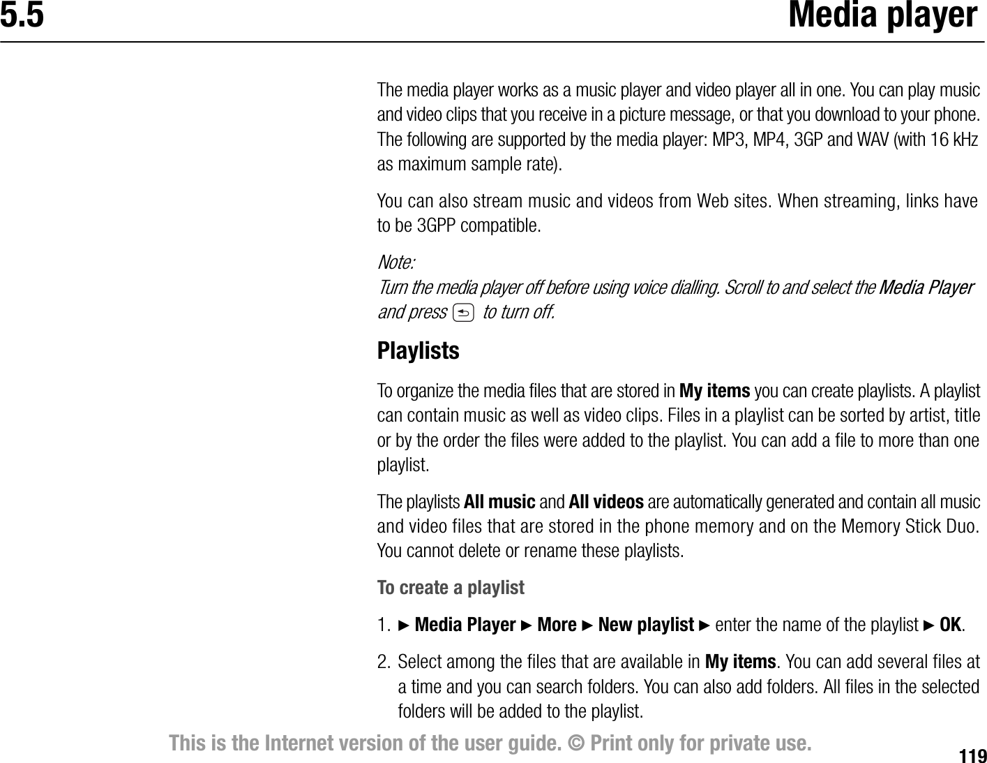 119This is the Internet version of the user guide. © Print only for private use.5.5 Media playerThe media player works as a music player and video player all in one. You can play music and video clips that you receive in a picture message, or that you download to your phone. The following are supported by the media player: MP3, MP4, 3GP and WAV (with 16 kHz as maximum sample rate).You can also stream music and videos from Web sites. When streaming, links have to be 3GPP compatible.Note:Turn the media player off before using voice dialling. Scroll to and select the Media Player and press   to turn off.PlaylistsTo organize the media files that are stored in My items you can create playlists. A playlist can contain music as well as video clips. Files in a playlist can be sorted by artist, title or by the order the files were added to the playlist. You can add a file to more than one playlist.The playlists All music and All videos are automatically generated and contain all music and video files that are stored in the phone memory and on the Memory Stick Duo. You cannot delete or rename these playlists.To create a playlist1. } Media Player } More } New playlist } enter the name of the playlist } OK.2. Select among the files that are available in My items. You can add several files at a time and you can search folders. You can also add folders. All files in the selected folders will be added to the playlist.