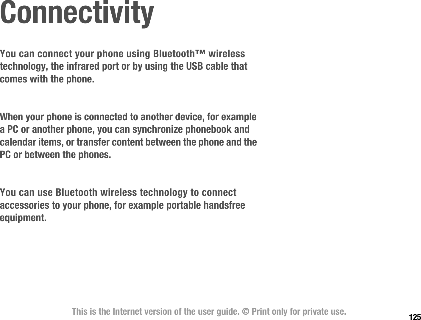 125This is the Internet version of the user guide. © Print only for private use.ConnectivityYou can connect your phone using Bluetooth™ wireless technology, the infrared port or by using the USB cable that comes with the phone.When your phone is connected to another device, for example a PC or another phone, you can synchronize phonebook and calendar items, or transfer content between the phone and the PC or between the phones.You can use Bluetooth wireless technology to connect accessories to your phone, for example portable handsfree equipment.