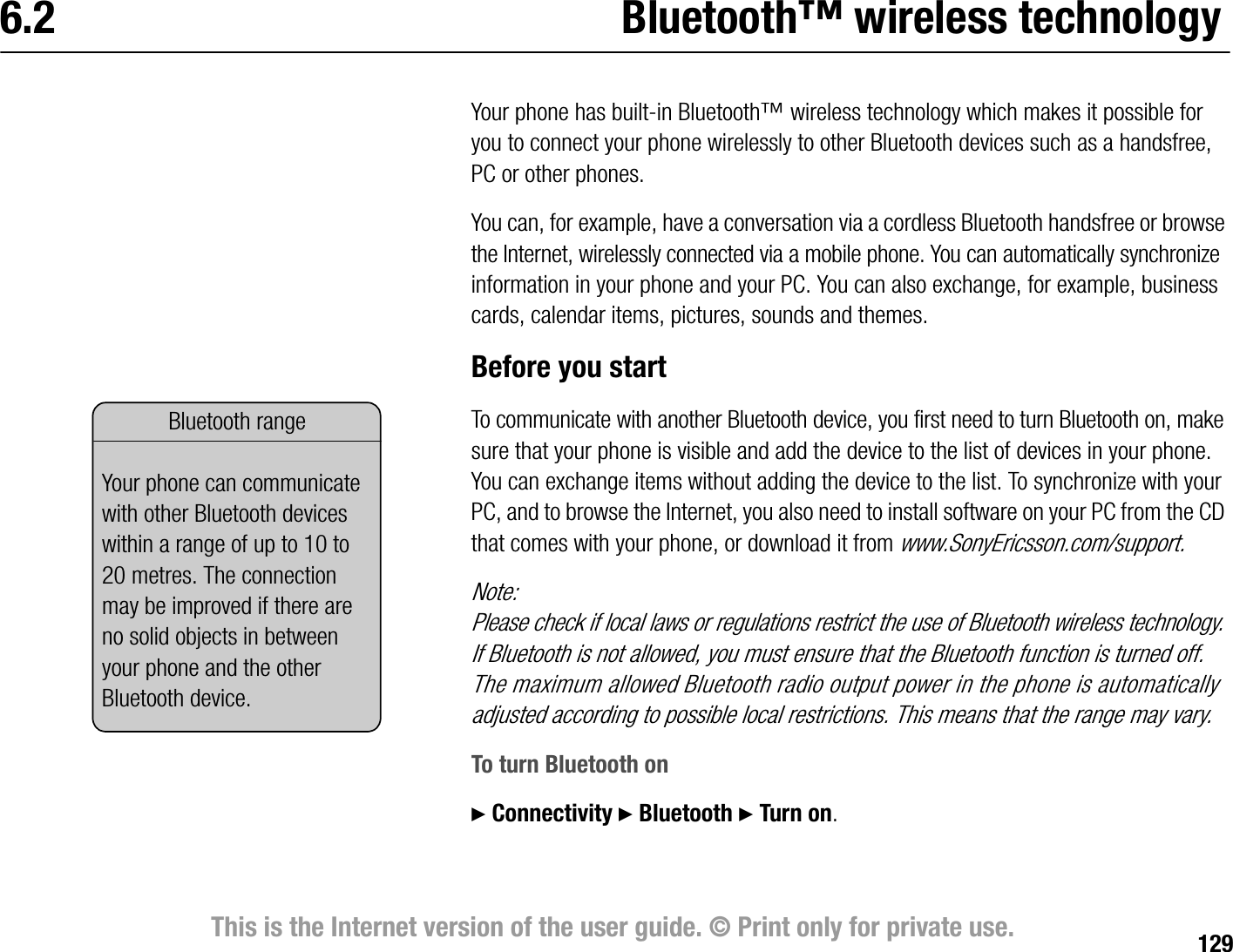 129This is the Internet version of the user guide. © Print only for private use.6.2 Bluetooth™ wireless technologyYour phone has builtin Bluetooth™ wireless technology which makes it possible for you to connect your phone wirelessly to other Bluetooth devices such as a handsfree, PC or other phones.You can, for example, have a conversation via a cordless Bluetooth handsfree or browse the Internet, wirelessly connected via a mobile phone. You can automatically synchronize information in your phone and your PC. You can also exchange, for example, business cards, calendar items, pictures, sounds and themes.Before you startTo communicate with another Bluetooth device, you first need to turn Bluetooth on, make sure that your phone is visible and add the device to the list of devices in your phone. You can exchange items without adding the device to the list. To synchronize with your PC, and to browse the Internet, you also need to install software on your PC from the CD that comes with your phone, or download it from www.SonyEricsson.com/support.Note:Please check if local laws or regulations restrict the use of Bluetooth wireless technology. If Bluetooth is not allowed, you must ensure that the Bluetooth function is turned off. The maximum allowed Bluetooth radio output power in the phone is automatically adjusted according to possible local restrictions. This means that the range may vary.To turn Bluetooth on} Connectivity } Bluetooth } Turn on.Bluetooth rangeYour phone can communicate with other Bluetooth devices within a range of up to 10 to 20 metres. The connection may be improved if there are no solid objects in between your phone and the other Bluetooth device.