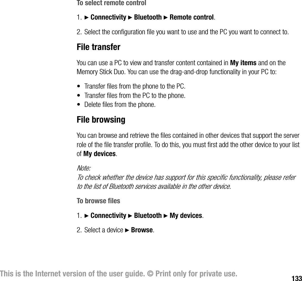 133This is the Internet version of the user guide. © Print only for private use.To select remote control1. } Connectivity } Bluetooth } Remote control.2. Select the configuration file you want to use and the PC you want to connect to.File transferYou can use a PC to view and transfer content contained in My items and on the Memory Stick Duo. You can use the draganddrop functionality in your PC to:• Transfer files from the phone to the PC.• Transfer files from the PC to the phone.• Delete files from the phone.File browsingYou can browse and retrieve the files contained in other devices that support the server role of the file transfer profile. To do this, you must first add the other device to your list of My devices.Note:To check whether the device has support for this specific functionality, please refer to the list of Bluetooth services available in the other device.To browse files1. } Connectivity } Bluetooth } My devices.2. Select a device } Browse.