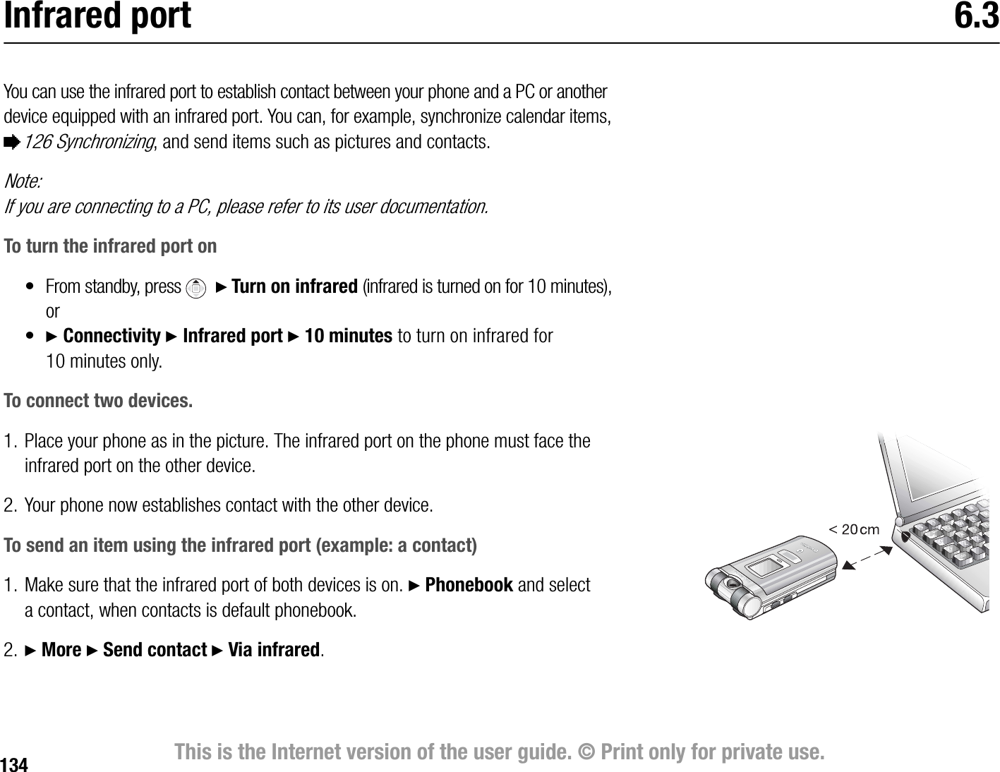 134 This is the Internet version of the user guide. © Print only for private use.Infrared port 6.3You can use the infrared port to establish contact between your phone and a PC or another device equipped with an infrared port. You can, for example, synchronize calendar items, %126 Synchronizing, and send items such as pictures and contacts. Note:If you are connecting to a PC, please refer to its user documentation.To turn the infrared port on• From standby, press    } Turn on infrared (infrared is turned on for 10 minutes), or•} Connectivity } Infrared port } 10 minutes to turn on infrared for 10 minutes only.To connect two devices.1. Place your phone as in the picture. The infrared port on the phone must face the infrared port on the other device.2. Your phone now establishes contact with the other device.To send an item using the infrared port (example: a contact)1. Make sure that the infrared port of both devices is on. } Phonebook and select a contact, when contacts is default phonebook.2. } More } Send contact } Via infrared.