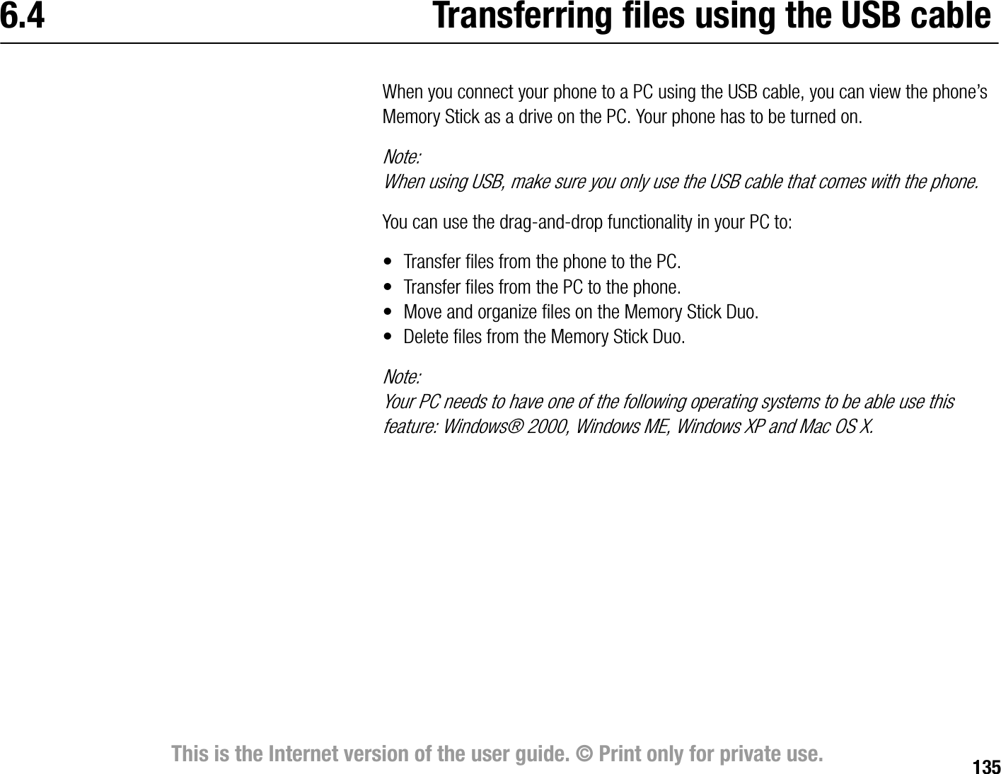 135This is the Internet version of the user guide. © Print only for private use.6.4 Transferring files using the USB cableWhen you connect your phone to a PC using the USB cable, you can view the phone’s Memory Stick as a drive on the PC. Your phone has to be turned on.Note:When using USB, make sure you only use the USB cable that comes with the phone.You can use the draganddrop functionality in your PC to:• Transfer files from the phone to the PC.• Transfer files from the PC to the phone.• Move and organize files on the Memory Stick Duo.• Delete files from the Memory Stick Duo.Note:Your PC needs to have one of the following operating systems to be able use this feature: Windows® 2000, Windows ME, Windows XP and Mac OS X.