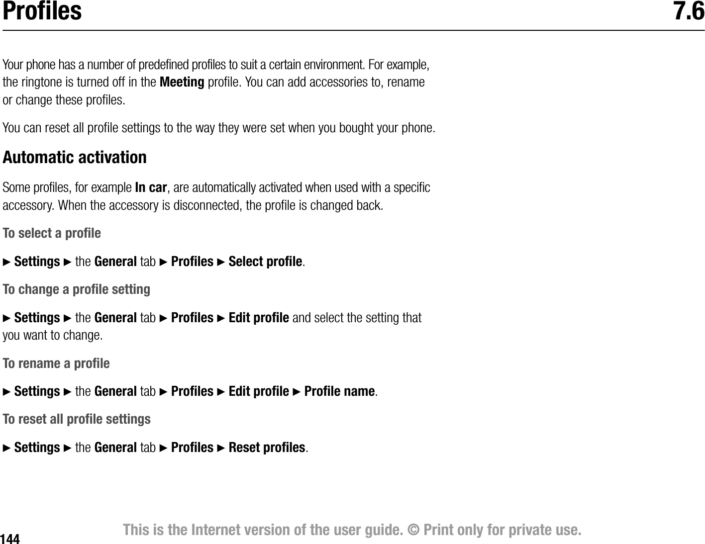 144 This is the Internet version of the user guide. © Print only for private use.Profiles 7.6Your phone has a number of predefined profiles to suit a certain environment. For example, the ringtone is turned off in the Meeting profile. You can add accessories to, rename or change these profiles. You can reset all profile settings to the way they were set when you bought your phone.Automatic activationSome profiles, for example In car, are automatically activated when used with a specific accessory. When the accessory is disconnected, the profile is changed back.To select a profile} Settings } the General tab } Profiles } Select profile.To change a profile setting} Settings } the General tab } Profiles } Edit profile and select the setting that you want to change.To rename a profile} Settings } the General tab } Profiles } Edit profile } Profile name.To reset all profile settings} Settings } the General tab } Profiles } Reset profiles.