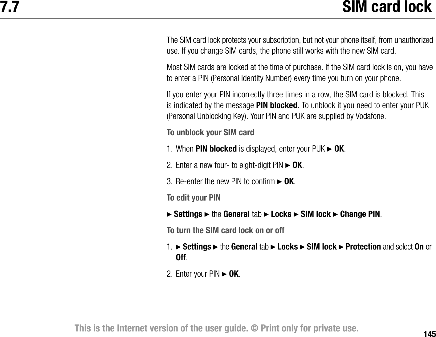 145This is the Internet version of the user guide. © Print only for private use.7.7 SIM card lockThe SIM card lock protects your subscription, but not your phone itself, from unauthorized use. If you change SIM cards, the phone still works with the new SIM card.Most SIM cards are locked at the time of purchase. If the SIM card lock is on, you have to enter a PIN (Personal Identity Number) every time you turn on your phone.If you enter your PIN incorrectly three times in a row, the SIM card is blocked. This is indicated by the message PIN blocked. To unblock it you need to enter your PUK (Personal Unblocking Key). Your PIN and PUK are supplied by Vodafone.To unblock your SIM card1. When PIN blocked is displayed, enter your PUK } OK.2. Enter a new four to eightdigit PIN } OK.3. Reenter the new PIN to confirm } OK.To edit your PIN} Settings } the General tab } Locks } SIM lock } Change PIN.To turn the SIM card lock on or off1. } Settings } the General tab } Locks } SIM lock } Protection and select On or Off.2. Enter your PIN } OK.