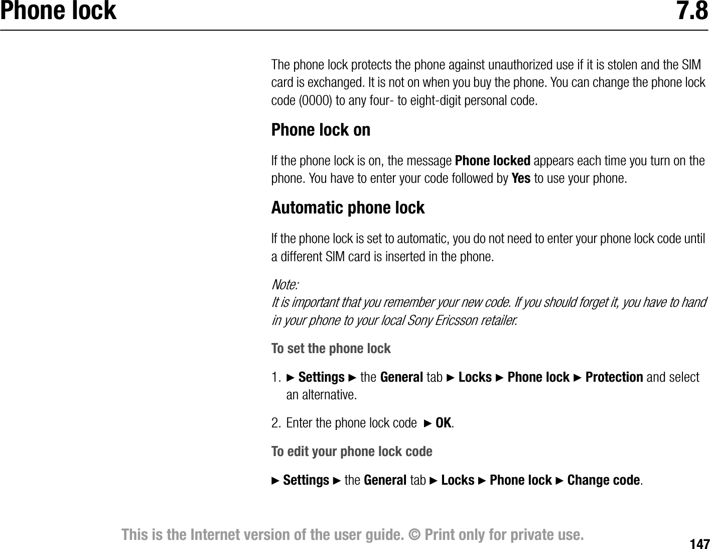 147This is the Internet version of the user guide. © Print only for private use.Phone lock 7.8The phone lock protects the phone against unauthorized use if it is stolen and the SIM card is exchanged. It is not on when you buy the phone. You can change the phone lock code (0000) to any four to eightdigit personal code.Phone lock onIf the phone lock is on, the message Phone locked appears each time you turn on the phone. You have to enter your code followed by Yes to use your phone.Automatic phone lockIf the phone lock is set to automatic, you do not need to enter your phone lock code until a different SIM card is inserted in the phone.Note:It is important that you remember your new code. If you should forget it, you have to hand in your phone to your local Sony Ericsson retailer.To set the phone lock1. } Settings } the General tab } Locks } Phone lock } Protection and select an alternative.2. Enter the phone lock code  } OK.To edit your phone lock code} Settings } the General tab } Locks } Phone lock } Change code.