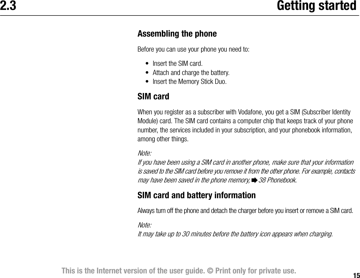 15This is the Internet version of the user guide. © Print only for private use.2.3 Getting startedAssembling the phoneBefore you can use your phone you need to:• Insert the SIM card.• Attach and charge the battery.• Insert the Memory Stick Duo.SIM cardWhen you register as a subscriber with Vodafone, you get a SIM (Subscriber Identity Module) card. The SIM card contains a computer chip that keeps track of your phone number, the services included in your subscription, and your phonebook information, among other things.Note:If you have been using a SIM card in another phone, make sure that your information is saved to the SIM card before you remove it from the other phone. For example, contacts may have been saved in the phone memory, %38 Phonebook.SIM card and battery informationAlways turn off the phone and detach the charger before you insert or remove a SIM card.Note:It may take up to 30 minutes before the battery icon appears when charging.