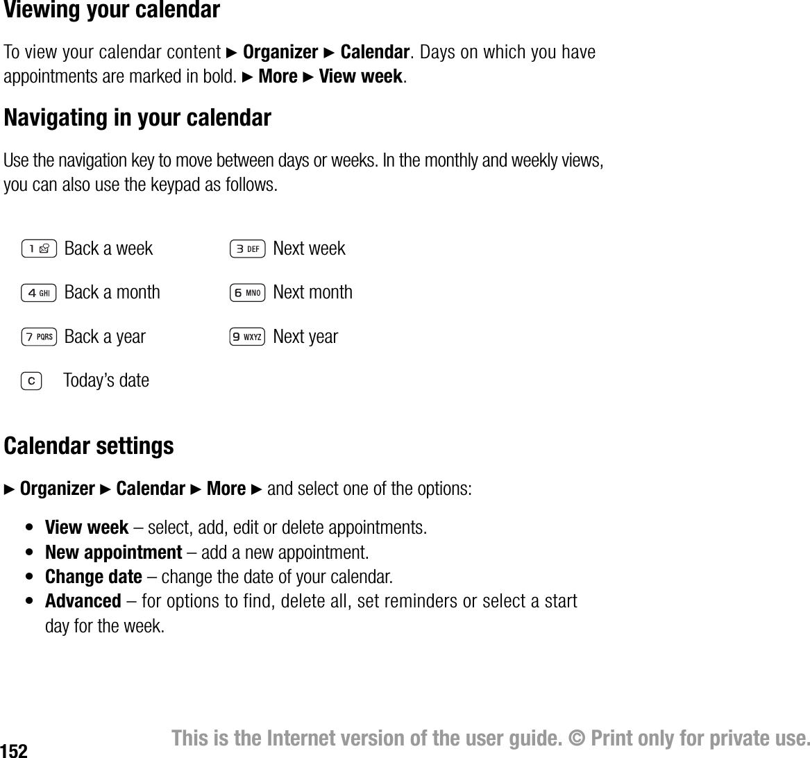 152 This is the Internet version of the user guide. © Print only for private use.Viewing your calendarTo view your calendar content } Organizer } Calendar. Days on which you have appointments are marked in bold. } More } View week.Navigating in your calendarUse the navigation key to move between days or weeks. In the monthly and weekly views, you can also use the keypad as follows.Calendar settings} Organizer } Calendar } More } and select one of the options:•View week – select, add, edit or delete appointments.•New appointment – add a new appointment.•Change date – change the date of your calendar.•Advanced – for options to find, delete all, set reminders or select a start day for the week.  Back a week Next week Back a month Next month Back a year Next year    Today’s date