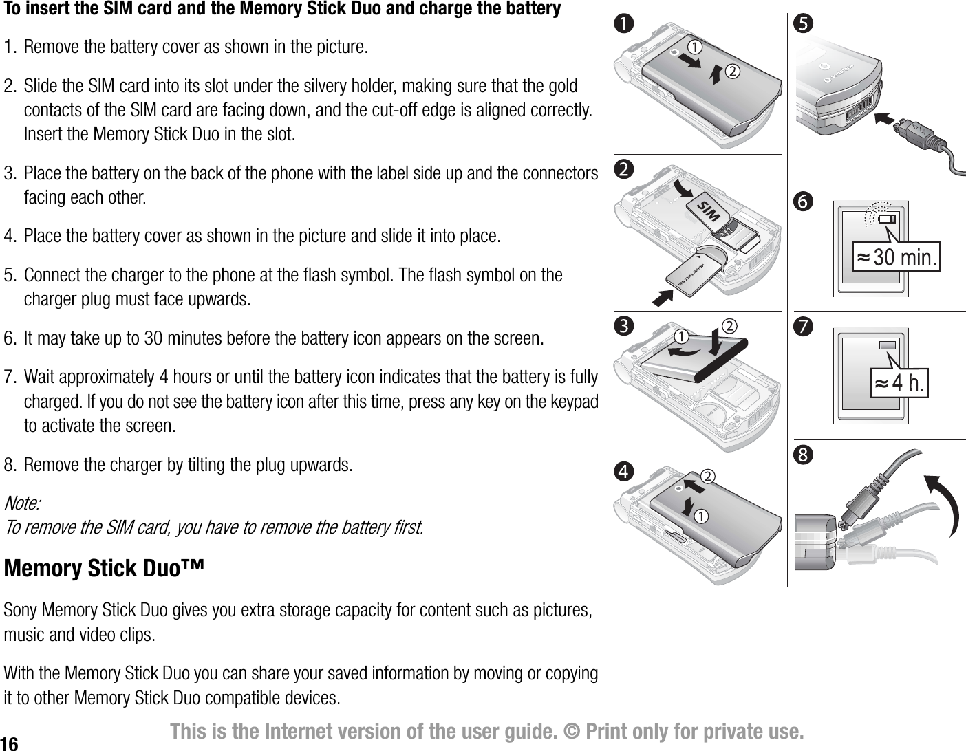 16 This is the Internet version of the user guide. © Print only for private use.To insert the SIM card and the Memory Stick Duo and charge the battery1. Remove the battery cover as shown in the picture.2. Slide the SIM card into its slot under the silvery holder, making sure that the gold contacts of the SIM card are facing down, and the cutoff edge is aligned correctly. Insert the Memory Stick Duo in the slot.3. Place the battery on the back of the phone with the label side up and the connectors facing each other.4. Place the battery cover as shown in the picture and slide it into place.5. Connect the charger to the phone at the flash symbol. The flash symbol on the charger plug must face upwards.6. It may take up to 30 minutes before the battery icon appears on the screen.7. Wait approximately 4 hours or until the battery icon indicates that the battery is fully charged. If you do not see the battery icon after this time, press any key on the keypad to activate the screen.8. Remove the charger by tilting the plug upwards.Note:To remove the SIM card, you have to remove the battery first.Memory Stick Duo™Sony Memory Stick Duo gives you extra storage capacity for content such as pictures, music and video clips.With the Memory Stick Duo you can share your saved information by moving or copying it to other Memory Stick Duo compatible devices. 