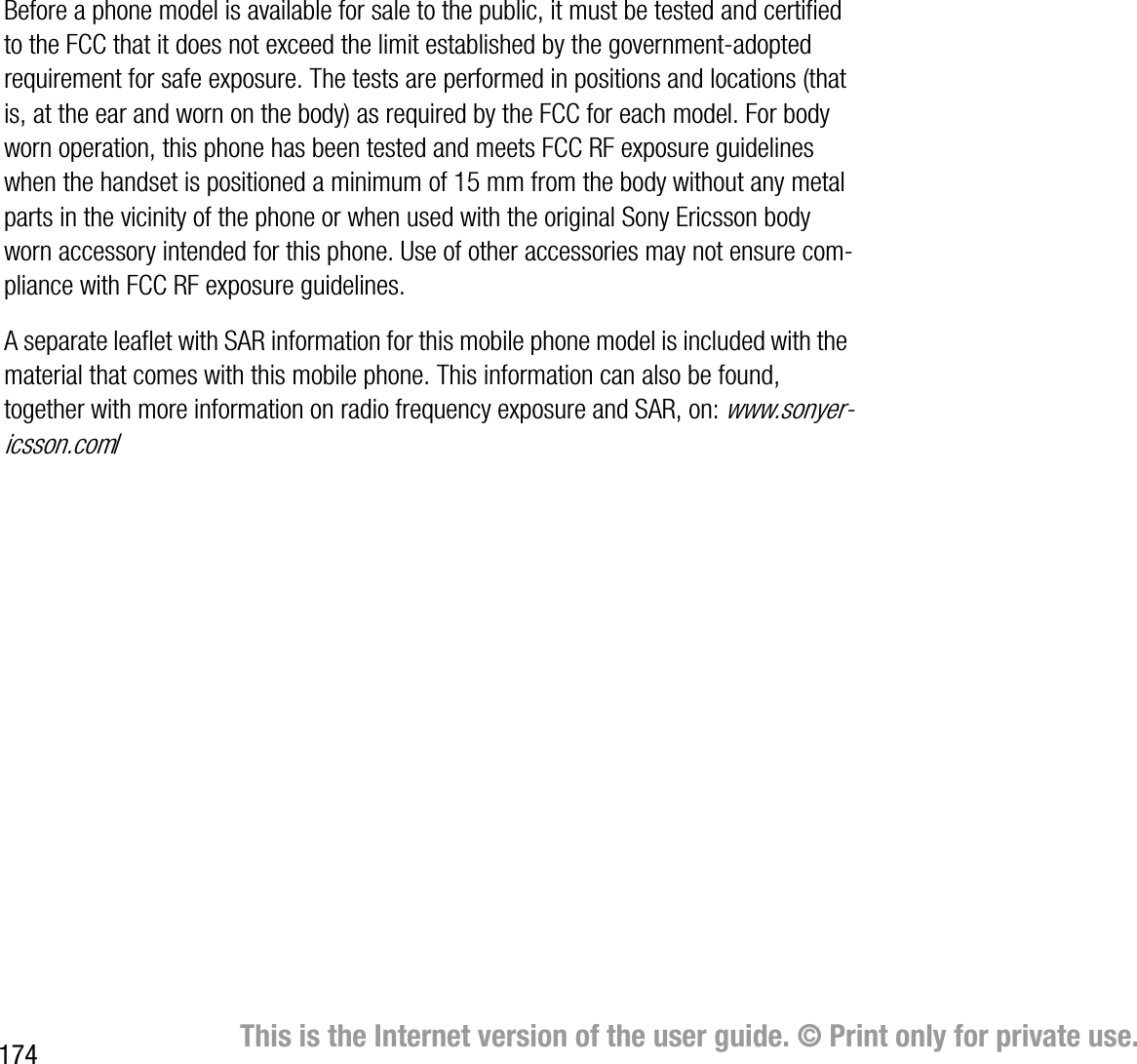 174 This is the Internet version of the user guide. © Print only for private use.Before a phone model is available for sale to the public, it must be tested and certified to the FCC that it does not exceed the limit established by the governmentadopted requirement for safe exposure. The tests are performed in positions and locations (that is, at the ear and worn on the body) as required by the FCC for each model. For body worn operation, this phone has been tested and meets FCC RF exposure guidelines when the handset is positioned a minimum of 15 mm from the body without any metal parts in the vicinity of the phone or when used with the original Sony Ericsson body worn accessory intended for this phone. Use of other accessories may not ensure compliance with FCC RF exposure guidelines.A separate leaflet with SAR information for this mobile phone model is included with the material that comes with this mobile phone. This information can also be found, together with more information on radio frequency exposure and SAR, on: www.sonyericsson.com/