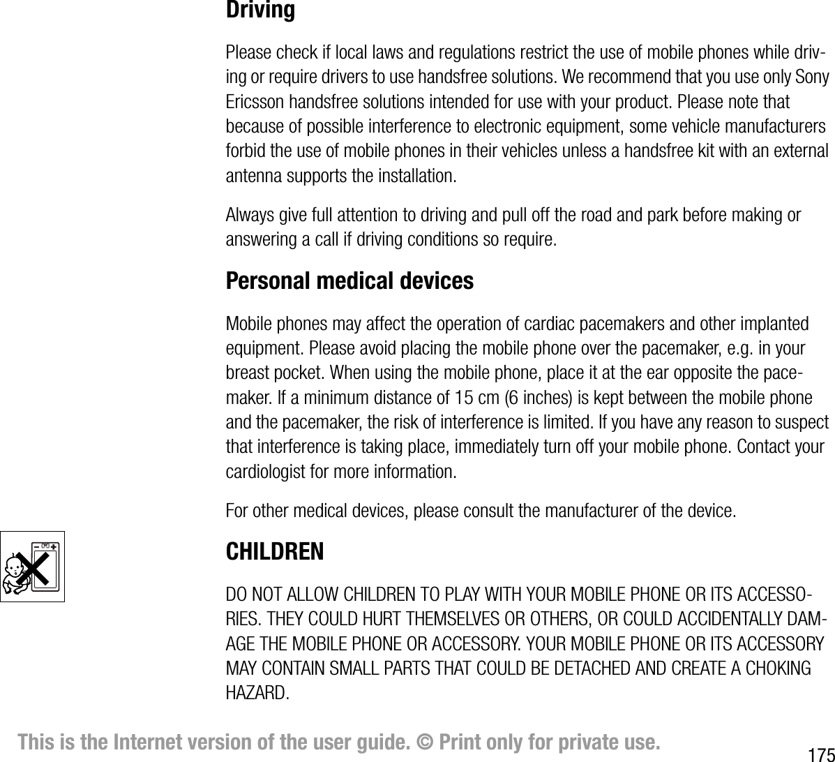175This is the Internet version of the user guide. © Print only for private use.DrivingPlease check if local laws and regulations restrict the use of mobile phones while driving or require drivers to use handsfree solutions. We recommend that you use only Sony Ericsson handsfree solutions intended for use with your product. Please note that because of possible interference to electronic equipment, some vehicle manufacturers forbid the use of mobile phones in their vehicles unless a handsfree kit with an external antenna supports the installation.Always give full attention to driving and pull off the road and park before making or answering a call if driving conditions so require.Personal medical devicesMobile phones may affect the operation of cardiac pacemakers and other implanted equipment. Please avoid placing the mobile phone over the pacemaker, e.g. in your breast pocket. When using the mobile phone, place it at the ear opposite the pacemaker. If a minimum distance of 15 cm (6 inches) is kept between the mobile phone and the pacemaker, the risk of interference is limited. If you have any reason to suspect that interference is taking place, immediately turn off your mobile phone. Contact your cardiologist for more information.For other medical devices, please consult the manufacturer of the device.CHILDRENDO NOT ALLOW CHILDREN TO PLAY WITH YOUR MOBILE PHONE OR ITS ACCESSORIES. THEY COULD HURT THEMSELVES OR OTHERS, OR COULD ACCIDENTALLY DAMAGE THE MOBILE PHONE OR ACCESSORY. YOUR MOBILE PHONE OR ITS ACCESSORY MAY CONTAIN SMALL PARTS THAT COULD BE DETACHED AND CREATE A CHOKING HAZARD.
