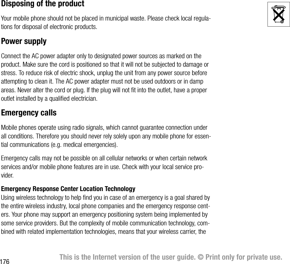 176 This is the Internet version of the user guide. © Print only for private use.Disposing of the productYour mobile phone should not be placed in municipal waste. Please check local regulations for disposal of electronic products.Power supplyConnect the AC power adapter only to designated power sources as marked on the product. Make sure the cord is positioned so that it will not be subjected to damage or stress. To reduce risk of electric shock, unplug the unit from any power source before attempting to clean it. The AC power adapter must not be used outdoors or in damp areas. Never alter the cord or plug. If the plug will not fit into the outlet, have a proper outlet installed by a qualified electrician.Emergency callsMobile phones operate using radio signals, which cannot guarantee connection under all conditions. Therefore you should never rely solely upon any mobile phone for essential communications (e.g. medical emergencies).Emergency calls may not be possible on all cellular networks or when certain network services and/or mobile phone features are in use. Check with your local service provider.Emergency Response Center Location TechnologyUsing wireless technology to help find you in case of an emergency is a goal shared by the entire wireless industry, local phone companies and the emergency response centers. Your phone may support an emergency positioning system being implemented by some service providers. But the complexity of mobile communication technology, combined with related implementation technologies, means that your wireless carrier, the 