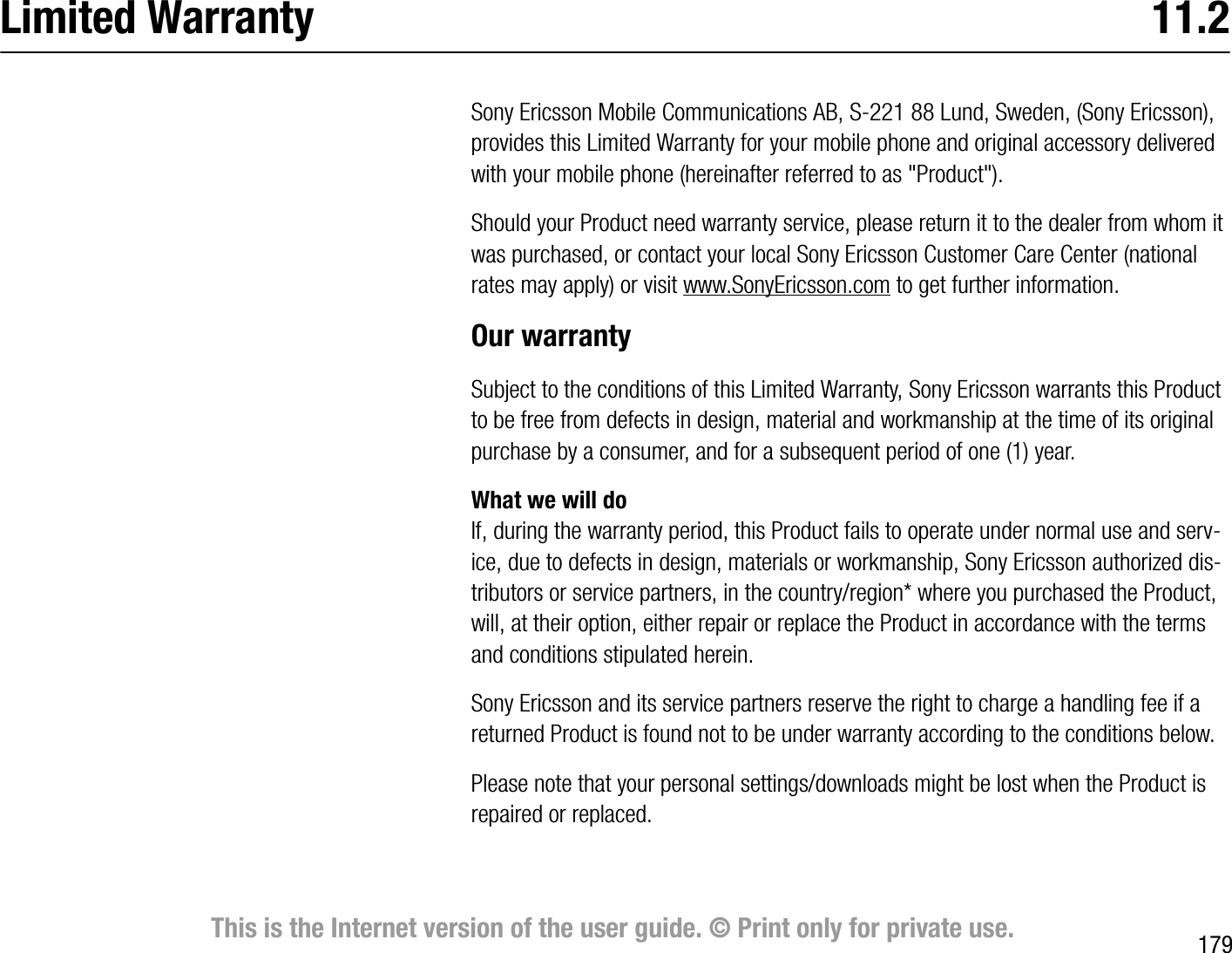 179This is the Internet version of the user guide. © Print only for private use.Limited Warranty  11.2Sony Ericsson Mobile Communications AB, S221 88 Lund, Sweden, (Sony Ericsson), provides this Limited Warranty for your mobile phone and original accessory delivered with your mobile phone (hereinafter referred to as &quot;Product&quot;).Should your Product need warranty service, please return it to the dealer from whom it was purchased, or contact your local Sony Ericsson Customer Care Center (national rates may apply) or visit www.SonyEricsson.com to get further information. Our warrantySubject to the conditions of this Limited Warranty, Sony Ericsson warrants this Product to be free from defects in design, material and workmanship at the time of its original purchase by a consumer, and for a subsequent period of one (1) year.What we will doIf, during the warranty period, this Product fails to operate under normal use and service, due to defects in design, materials or workmanship, Sony Ericsson authorized distributors or service partners, in the country/region* where you purchased the Product, will, at their option, either repair or replace the Product in accordance with the terms and conditions stipulated herein.Sony Ericsson and its service partners reserve the right to charge a handling fee if a returned Product is found not to be under warranty according to the conditions below.Please note that your personal settings/downloads might be lost when the Product is repaired or replaced.