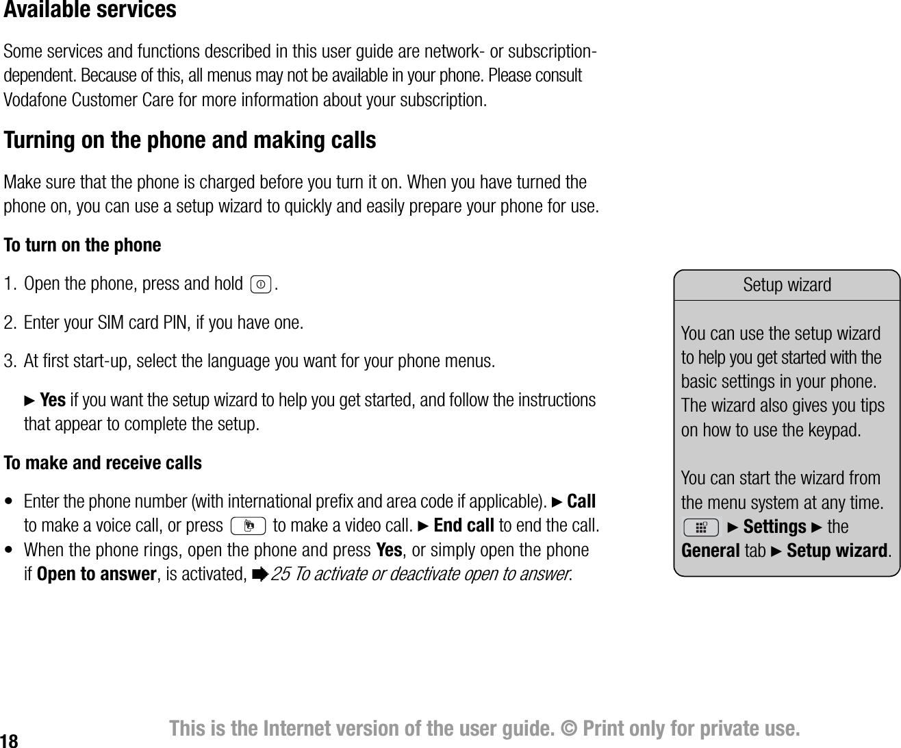 18 This is the Internet version of the user guide. © Print only for private use.Available servicesSome services and functions described in this user guide are network or subscriptiondependent. Because of this, all menus may not be available in your phone. Please consult Vodafone Customer Care for more information about your subscription.Turning on the phone and making callsMake sure that the phone is charged before you turn it on. When you have turned the phone on, you can use a setup wizard to quickly and easily prepare your phone for use.To turn on the phone1. Open the phone, press and hold  .2. Enter your SIM card PIN, if you have one.3. At first startup, select the language you want for your phone menus.} Yes if you want the setup wizard to help you get started, and follow the instructions that appear to complete the setup.To make and receive calls• Enter the phone number (with international prefix and area code if applicable). } Call to make a voice call, or press   to make a video call. } End call to end the call.• When the phone rings, open the phone and press Yes, or simply open the phone if Open to answer, is activated, %25 To activate or deactivate open to answer.Setup wizardYou can use the setup wizard to help you get started with the basic settings in your phone. The wizard also gives you tips on how to use the keypad. You can start the wizard from the menu system at any time. } Settings } the General tab } Setup wizard.