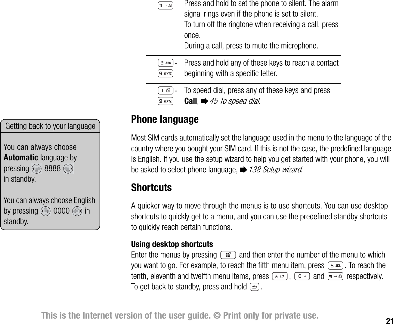 21This is the Internet version of the user guide. © Print only for private use.Phone languageMost SIM cards automatically set the language used in the menu to the language of the country where you bought your SIM card. If this is not the case, the predefined language is English. If you use the setup wizard to help you get started with your phone, you will be asked to select phone language, %138 Setup wizard.ShortcutsA quicker way to move through the menus is to use shortcuts. You can use desktop shortcuts to quickly get to a menu, and you can use the predefined standby shortcuts to quickly reach certain functions.Using desktop shortcutsEnter the menus by pressing   and then enter the number of the menu to which you want to go. For example, to reach the fifth menu item, press  . To reach the tenth, eleventh and twelfth menu items, press  ,  and  respectively. To get back to standby, press and hold  .Press and hold to set the phone to silent. The alarm signal rings even if the phone is set to silent.To turn off the ringtone when receiving a call, press once.During a call, press to mute the microphone. Press and hold any of these keys to reach a contact beginning with a specific letter.To speed dial, press any of these keys and press Call, %45 To speed dial.Getting back to your languageYou can always choose Automatic language by pressing  8888  in standby.You can always choose English by pressing  0000  in standby.