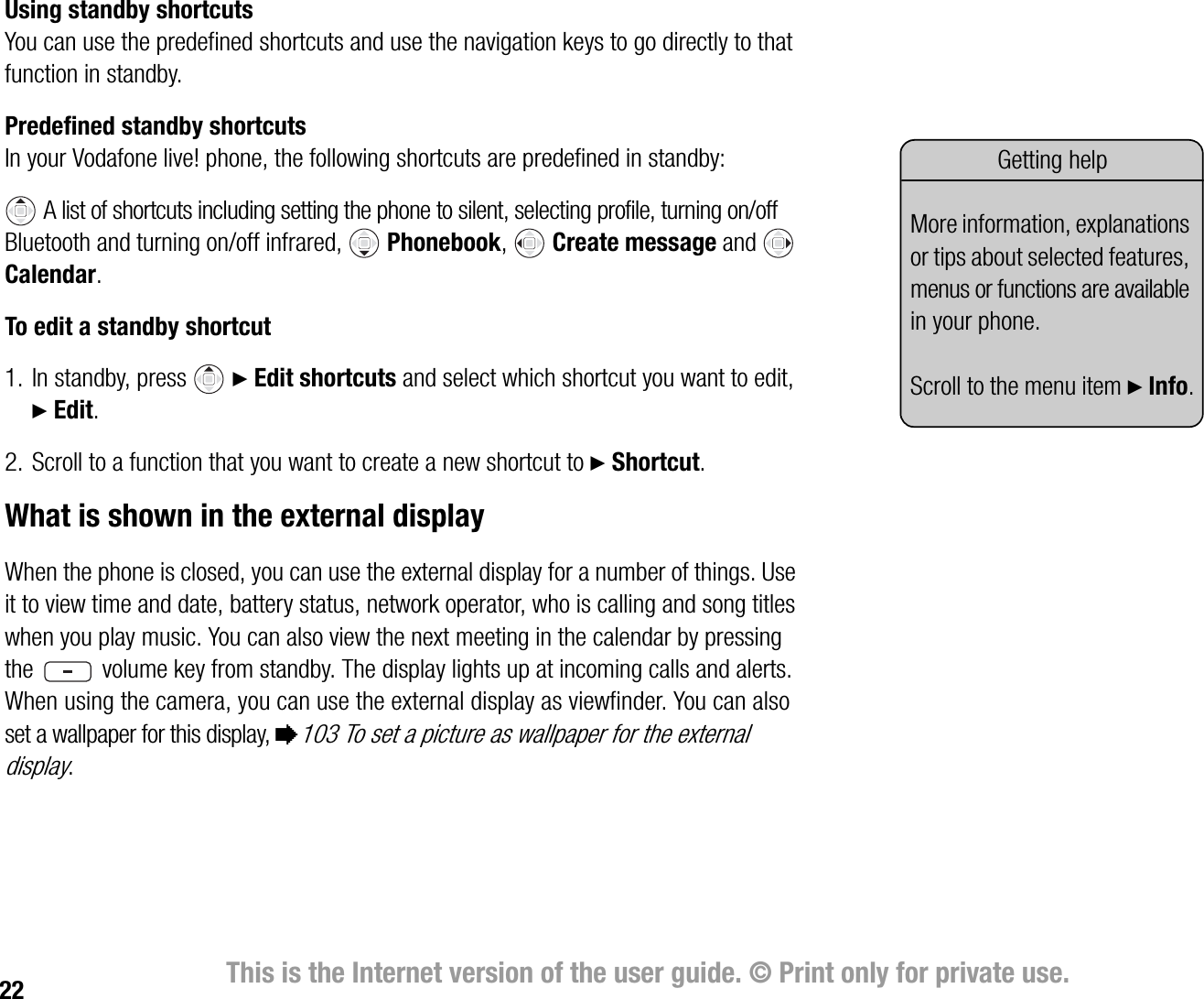 22 This is the Internet version of the user guide. © Print only for private use.Using standby shortcutsYou can use the predefined shortcuts and use the navigation keys to go directly to that function in standby.Predefined standby shortcutsIn your Vodafone live! phone, the following shortcuts are predefined in standby: A list of shortcuts including setting the phone to silent, selecting profile, turning on/off Bluetooth and turning on/off infrared,   Phonebook,  Create message and  Calendar.To edit a standby shortcut1. In standby, press  } Edit shortcuts and select which shortcut you want to edit, } Edit.2. Scroll to a function that you want to create a new shortcut to } Shortcut.What is shown in the external displayWhen the phone is closed, you can use the external display for a number of things. Use it to view time and date, battery status, network operator, who is calling and song titles when you play music. You can also view the next meeting in the calendar by pressing the   volume key from standby. The display lights up at incoming calls and alerts. When using the camera, you can use the external display as viewfinder. You can also set a wallpaper for this display, %103 To set a picture as wallpaper for the external display.Getting helpMore information, explanations or tips about selected features, menus or functions are available in your phone.Scroll to the menu item } Info.