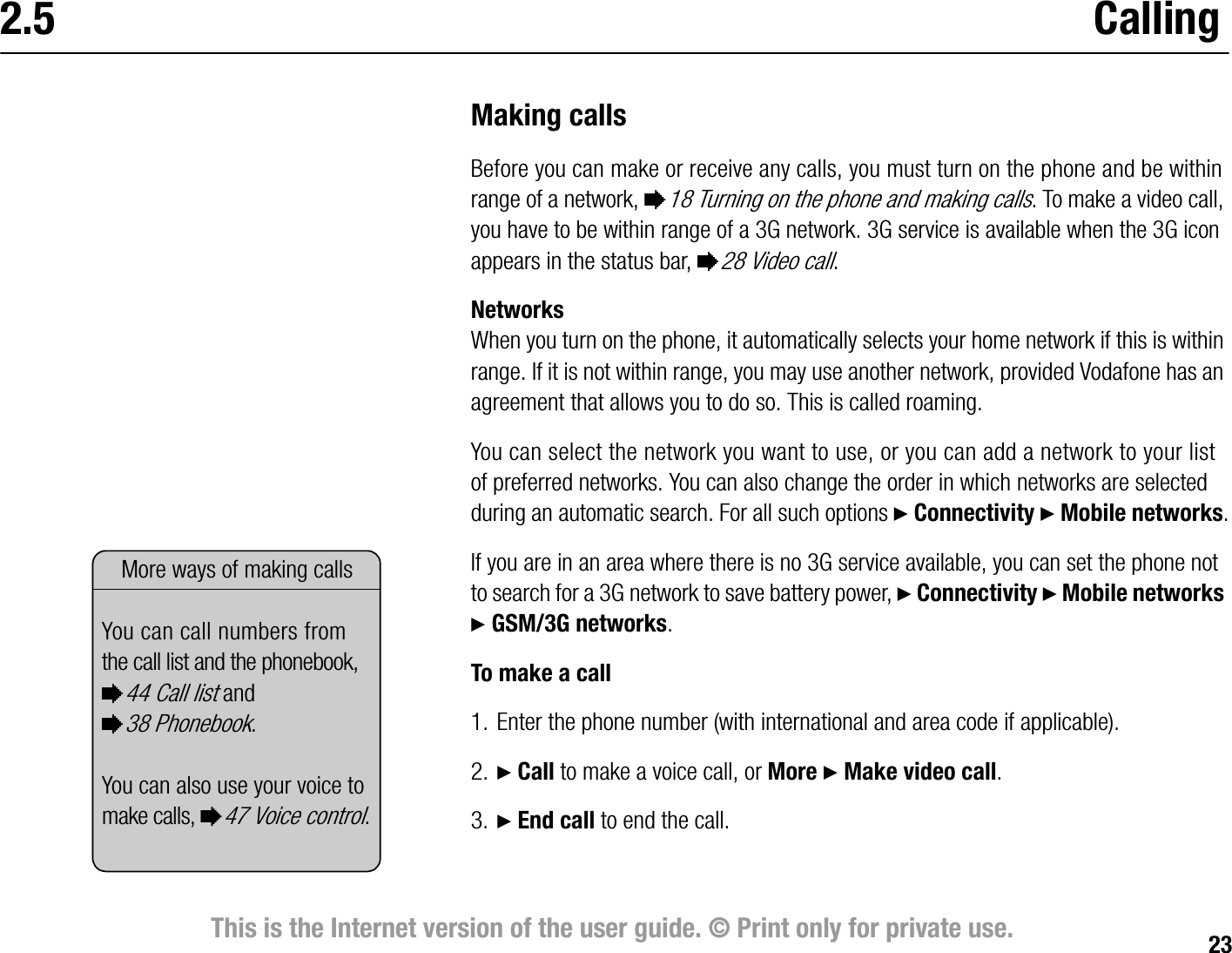 23This is the Internet version of the user guide. © Print only for private use.2.5 CallingMaking callsBefore you can make or receive any calls, you must turn on the phone and be within range of a network, %18 Turning on the phone and making calls. To make a video call, you have to be within range of a 3G network. 3G service is available when the 3G icon appears in the status bar, %28 Video call.NetworksWhen you turn on the phone, it automatically selects your home network if this is within range. If it is not within range, you may use another network, provided Vodafone has an agreement that allows you to do so. This is called roaming.You can select the network you want to use, or you can add a network to your list of preferred networks. You can also change the order in which networks are selected during an automatic search. For all such options } Connectivity } Mobile networks.If you are in an area where there is no 3G service available, you can set the phone not to search for a 3G network to save battery power, } Connectivity } Mobile networks } GSM/3G networks.To make a call1. Enter the phone number (with international and area code if applicable).2. } Call to make a voice call, or More } Make video call.3. } End call to end the call.More ways of making callsYou can call numbers from the call list and the phonebook, %44 Call list and %38 Phonebook. You can also use your voice to make calls, %47 Voice control.