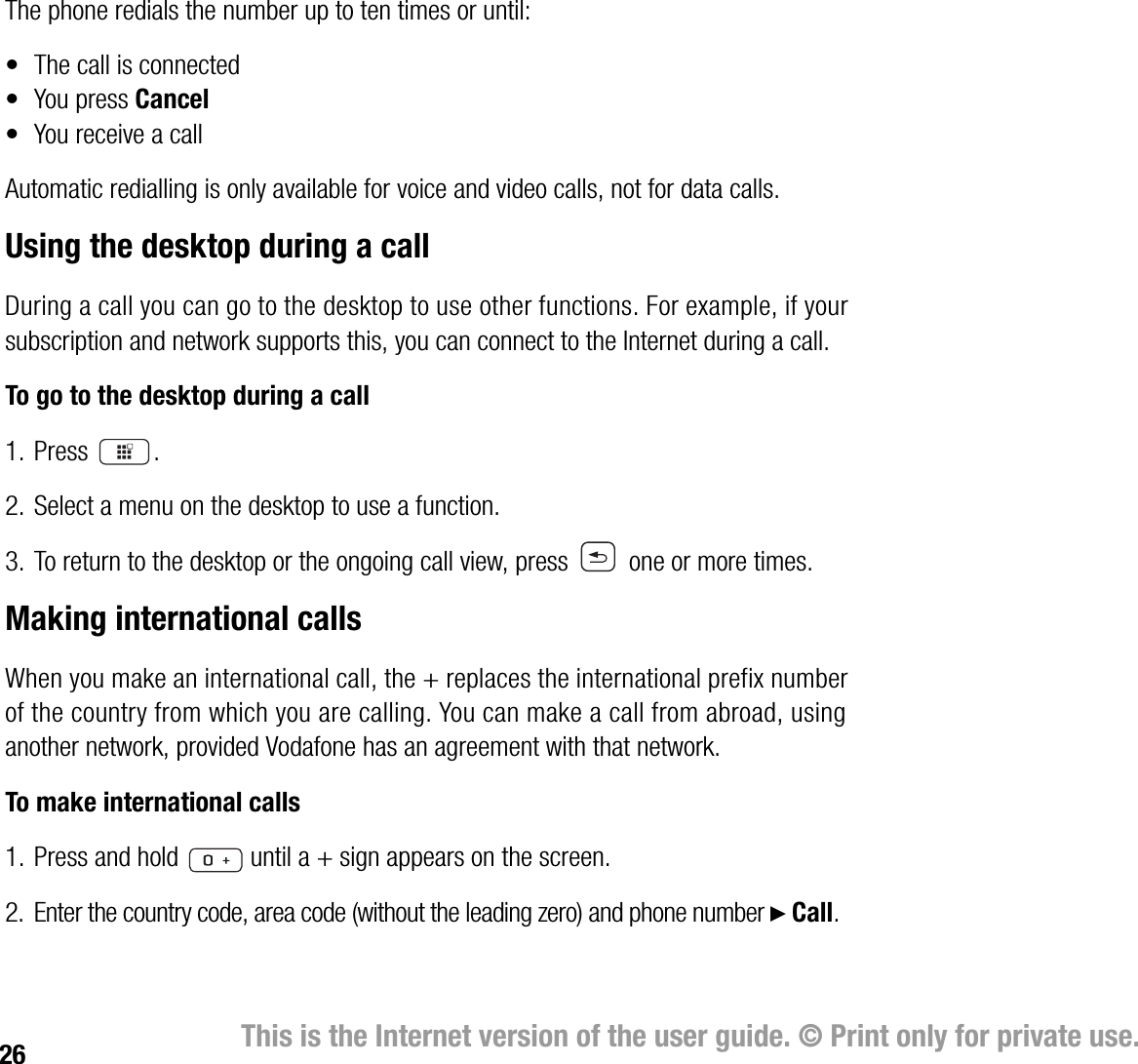 26 This is the Internet version of the user guide. © Print only for private use.The phone redials the number up to ten times or until:• The call is connected• You press Cancel• You receive a callAutomatic redialling is only available for voice and video calls, not for data calls.Using the desktop during a callDuring a call you can go to the desktop to use other functions. For example, if your subscription and network supports this, you can connect to the Internet during a call.To go to the desktop during a call1. Press .2. Select a menu on the desktop to use a function.3. To return to the desktop or the ongoing call view, press   one or more times.Making international callsWhen you make an international call, the + replaces the international prefix number of the country from which you are calling. You can make a call from abroad, using another network, provided Vodafone has an agreement with that network.To make international calls1. Press and hold   until a + sign appears on the screen.2. Enter the country code, area code (without the leading zero) and phone number } Call. 
