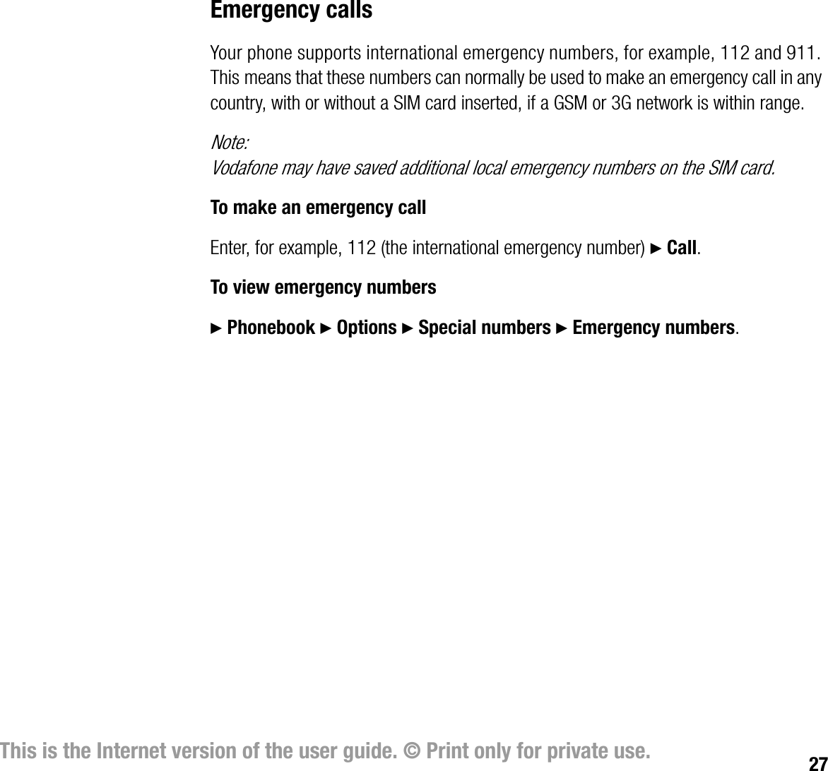 27This is the Internet version of the user guide. © Print only for private use.Emergency callsYour phone supports international emergency numbers, for example, 112 and 911. This means that these numbers can normally be used to make an emergency call in any country, with or without a SIM card inserted, if a GSM or 3G network is within range.Note:Vodafone may have saved additional local emergency numbers on the SIM card.To make an emergency callEnter, for example, 112 (the international emergency number) } Call.To view emergency numbers} Phonebook } Options } Special numbers } Emergency numbers.