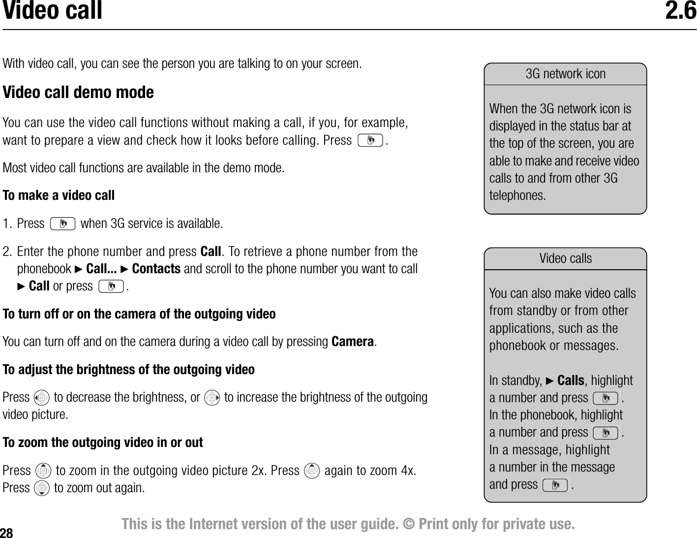 28 This is the Internet version of the user guide. © Print only for private use.Video call 2.6With video call, you can see the person you are talking to on your screen. Video call demo modeYou can use the video call functions without making a call, if you, for example, want to prepare a view and check how it looks before calling. Press  .Most video call functions are available in the demo mode.To make a video call1. Press   when 3G service is available.2. Enter the phone number and press Call. To retrieve a phone number from the phonebook } Call... } Contacts and scroll to the phone number you want to call } Call or press  .To turn off or on the camera of the outgoing videoYou can turn off and on the camera during a video call by pressing Camera.To adjust the brightness of the outgoing videoPress   to decrease the brightness, or   to increase the brightness of the outgoing video picture.To zoom the outgoing video in or outPress   to zoom in the outgoing video picture 2x. Press  again to zoom 4x. Press  to zoom out again.3G network iconWhen the 3G network icon is displayed in the status bar at the top of the screen, you are able to make and receive video calls to and from other 3G telephones.Video callsYou can also make video calls from standby or from other applications, such as the phonebook or messages.In standby, } Calls, highlight a number and press  .In the phonebook, highlight a number and press  .In a message, highlight a number in the message and press  