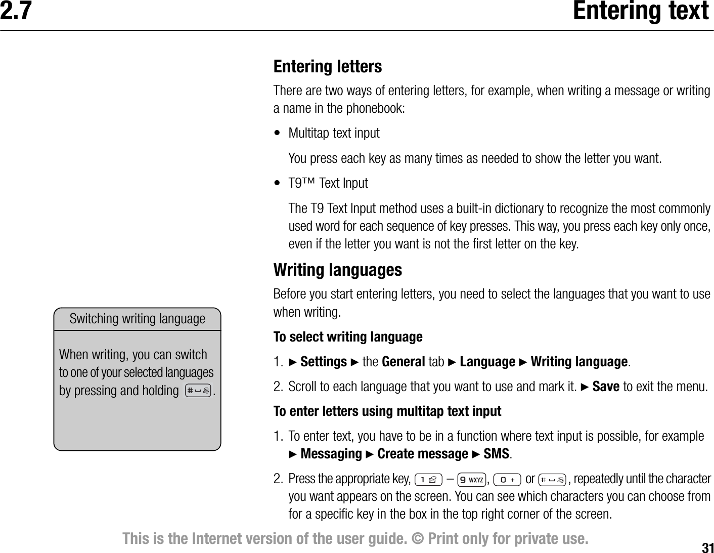 31This is the Internet version of the user guide. © Print only for private use.2.7 Entering textEntering lettersThere are two ways of entering letters, for example, when writing a message or writing a name in the phonebook:• Multitap text inputYou press each key as many times as needed to show the letter you want.•T9™ Text InputThe T9 Text Input method uses a builtin dictionary to recognize the most commonly used word for each sequence of key presses. This way, you press each key only once, even if the letter you want is not the first letter on the key.Writing languagesBefore you start entering letters, you need to select the languages that you want to use when writing.To select writing language1. } Settings } the General tab } Language } Writing language.2. Scroll to each language that you want to use and mark it. } Save to exit the menu.To enter letters using multitap text input1. To enter text, you have to be in a function where text input is possible, for example }Messaging } Create message } SMS.2. Press the appropriate key,   –  ,   or  , repeatedly until the character you want appears on the screen. You can see which characters you can choose from for a specific key in the box in the top right corner of the screen.Switching writing languageWhen writing, you can switch to one of your selected languages by pressing and holding  .