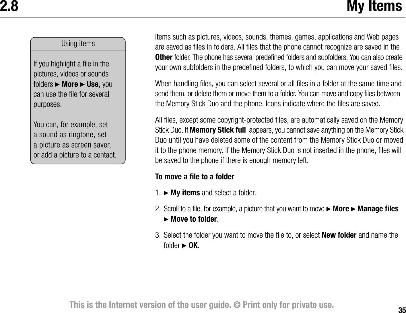 35This is the Internet version of the user guide. © Print only for private use.2.8 My ItemsItems such as pictures, videos, sounds, themes, games, applications and Web pages are saved as files in folders. All files that the phone cannot recognize are saved in the Other folder. The phone has several predefined folders and subfolders. You can also create your own subfolders in the predefined folders, to which you can move your saved files.When handling files, you can select several or all files in a folder at the same time and send them, or delete them or move them to a folder. You can move and copy files between the Memory Stick Duo and the phone. Icons indicate where the files are saved.All files, except some copyrightprotected files, are automatically saved on the Memory Stick Duo. If Memory Stick full  appears, you cannot save anything on the Memory Stick Duo until you have deleted some of the content from the Memory Stick Duo or moved it to the phone memory. If the Memory Stick Duo is not inserted in the phone, files will be saved to the phone if there is enough memory left.To move a file to a folder1. } My items and select a folder.2. Scroll to a file, for example, a picture that you want to move } More } Manage files }Move to folder.3. Select the folder you want to move the file to, or select New folder and name the folder } OK.Using items If you highlight a file in the pictures, videos or sounds folders } More } Use, you can use the file for several purposes.You can, for example, set a sound as ringtone, set a picture as screen saver, or add a picture to a contact.