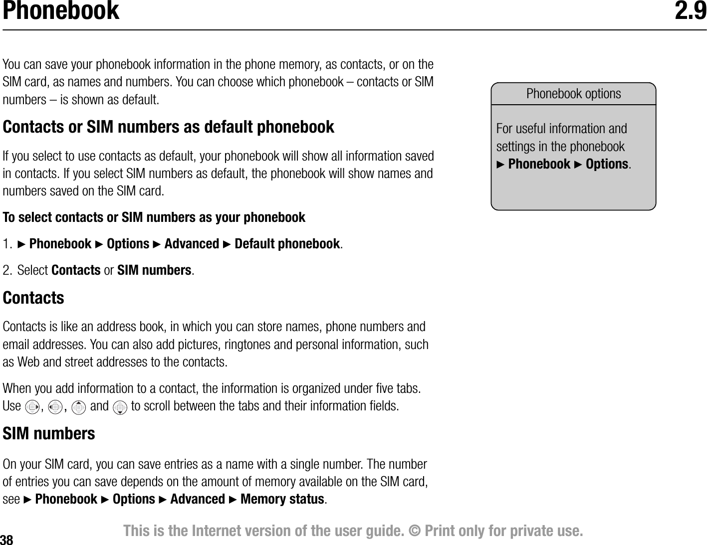 38 This is the Internet version of the user guide. © Print only for private use.Phonebook 2.9You can save your phonebook information in the phone memory, as contacts, or on the SIM card, as names and numbers. You can choose which phonebook – contacts or SIM numbers – is shown as default.Contacts or SIM numbers as default phonebookIf you select to use contacts as default, your phonebook will show all information saved in contacts. If you select SIM numbers as default, the phonebook will show names and numbers saved on the SIM card.To select contacts or SIM numbers as your phonebook1. } Phonebook } Options } Advanced } Default phonebook.2. Select Contacts or SIM numbers.ContactsContacts is like an address book, in which you can store names, phone numbers and email addresses. You can also add pictures, ringtones and personal information, such as Web and street addresses to the contacts.When you add information to a contact, the information is organized under five tabs. Use ,  and to scroll between the tabs and their information fields.SIM numbersOn your SIM card, you can save entries as a name with a single number. The number of entries you can save depends on the amount of memory available on the SIM card, see } Phonebook } Options } Advanced } Memory status.Phonebook optionsFor useful information and settings in the phonebook }Phonebook } Options.