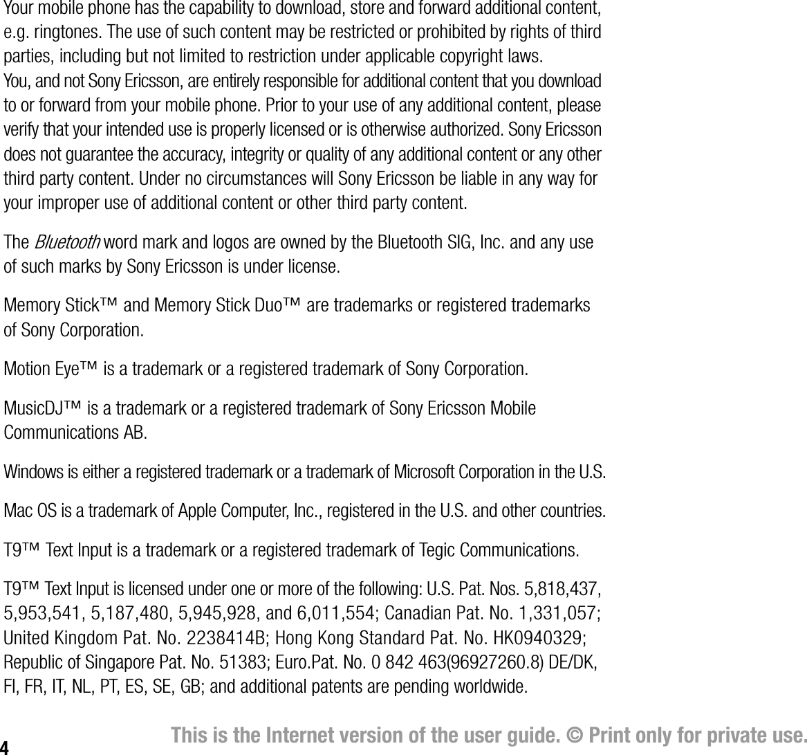 4This is the Internet version of the user guide. © Print only for private use.Your mobile phone has the capability to download, store and forward additional content, e.g. ringtones. The use of such content may be restricted or prohibited by rights of third parties, including but not limited to restriction under applicable copyright laws. You, and not Sony Ericsson, are entirely responsible for additional content that you download to or forward from your mobile phone. Prior to your use of any additional content, please verify that your intended use is properly licensed or is otherwise authorized. Sony Ericsson does not guarantee the accuracy, integrity or quality of any additional content or any other third party content. Under no circumstances will Sony Ericsson be liable in any way for your improper use of additional content or other third party content.The Bluetooth word mark and logos are owned by the Bluetooth SIG, Inc. and any use of such marks by Sony Ericsson is under license.Memory Stick™ and Memory Stick Duo™ are trademarks or registered trademarks of Sony Corporation.Motion Eye™ is a trademark or a registered trademark of Sony Corporation.MusicDJ™ is a trademark or a registered trademark of Sony Ericsson Mobile Communications AB.Windows is either a registered trademark or a trademark of Microsoft Corporation in the U.S.Mac OS is a trademark of Apple Computer, Inc., registered in the U.S. and other countries.T9™ Text Input is a trademark or a registered trademark of Tegic Communications.T9™ Text Input is licensed under one or more of the following: U.S. Pat. Nos. 5,818,437, 5,953,541, 5,187,480, 5,945,928, and 6,011,554; Canadian Pat. No. 1,331,057; United Kingdom Pat. No. 2238414B; Hong Kong Standard Pat. No. HK0940329; Republic of Singapore Pat. No. 51383; Euro.Pat. No. 0 842 463(96927260.8) DE/DK, FI, FR, IT, NL, PT, ES, SE, GB; and additional patents are pending worldwide.