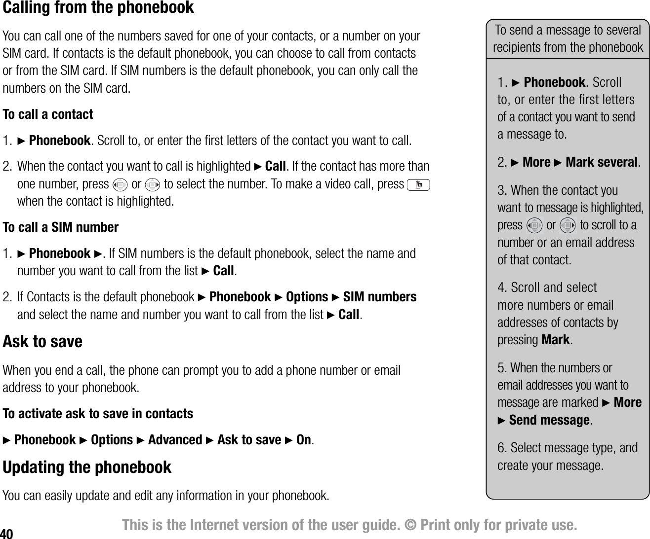 40 This is the Internet version of the user guide. © Print only for private use.Calling from the phonebookYou can call one of the numbers saved for one of your contacts, or a number on your SIM card. If contacts is the default phonebook, you can choose to call from contacts or from the SIM card. If SIM numbers is the default phonebook, you can only call the numbers on the SIM card.To call a contact1. } Phonebook. Scroll to, or enter the first letters of the contact you want to call.2. When the contact you want to call is highlighted } Call. If the contact has more than one number, press   or   to select the number. To make a video call, press   when the contact is highlighted.To call a SIM number1. } Phonebook }. If SIM numbers is the default phonebook, select the name and number you want to call from the list } Call.2. If Contacts is the default phonebook } Phonebook } Options } SIM numbers and select the name and number you want to call from the list } Call.Ask to saveWhen you end a call, the phone can prompt you to add a phone number or email address to your phonebook.To activate ask to save in contacts} Phonebook } Options } Advanced } Ask to save } On.Updating the phonebookYou can easily update and edit any information in your phonebook.To send a message to several recipients from the phonebook1. } Phonebook. Scroll to, or enter the first letters of a contact you want to send a message to.2. } More } Mark several.3. When the contact you want to message is highlighted, press   or   to scroll to a number or an email address of that contact. 4. Scroll and select more numbers or email addresses of contacts by pressing Mark.5. When the numbers or email addresses you want to message are marked } More } Send message.6. Select message type, and create your message.