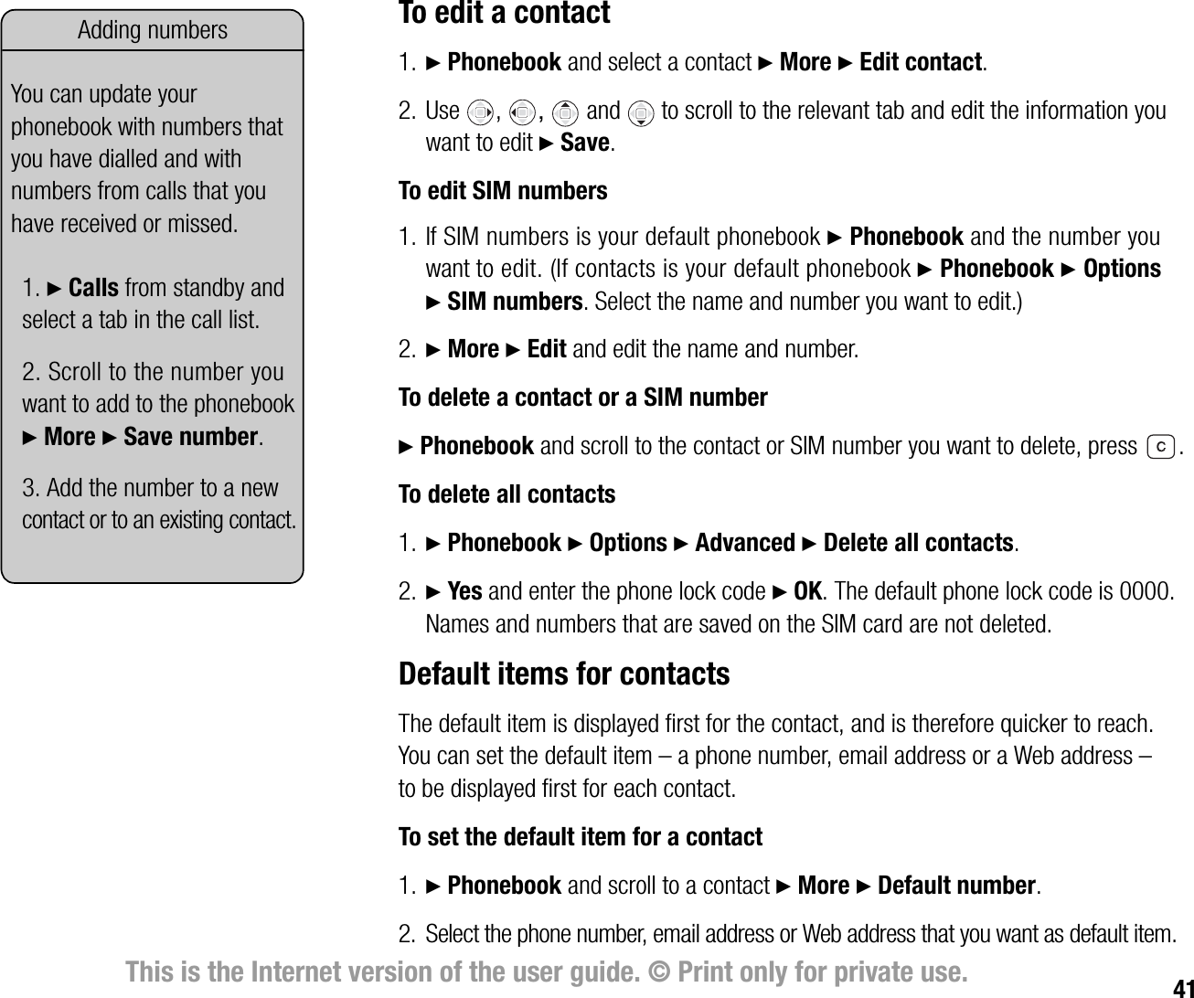 41This is the Internet version of the user guide. © Print only for private use.To edit a contact1. } Phonebook and select a contact } More } Edit contact.2. Use ,  and to scroll to the relevant tab and edit the information you want to edit } Save.To edit SIM numbers1. If SIM numbers is your default phonebook } Phonebook and the number you want to edit. (If contacts is your default phonebook } Phonebook } Options } SIM numbers. Select the name and number you want to edit.)2. } More } Edit and edit the name and number.To delete a contact or a SIM number} Phonebook and scroll to the contact or SIM number you want to delete, press  .To delete all contacts1. } Phonebook } Options } Advanced } Delete all contacts.2. } Yes and enter the phone lock code } OK. The default phone lock code is 0000. Names and numbers that are saved on the SIM card are not deleted.Default items for contactsThe default item is displayed first for the contact, and is therefore quicker to reach. You can set the default item – a phone number, email address or a Web address – to be displayed first for each contact.To set the default item for a contact1. } Phonebook and scroll to a contact } More } Default number.2. Select the phone number, email address or Web address that you want as default item.Adding numbersYou can update your phonebook with numbers that you have dialled and with numbers from calls that you have received or missed.1. } Calls from standby and select a tab in the call list.2. Scroll to the number you want to add to the phonebook } More } Save number.3. Add the number to a new contact or to an existing contact.