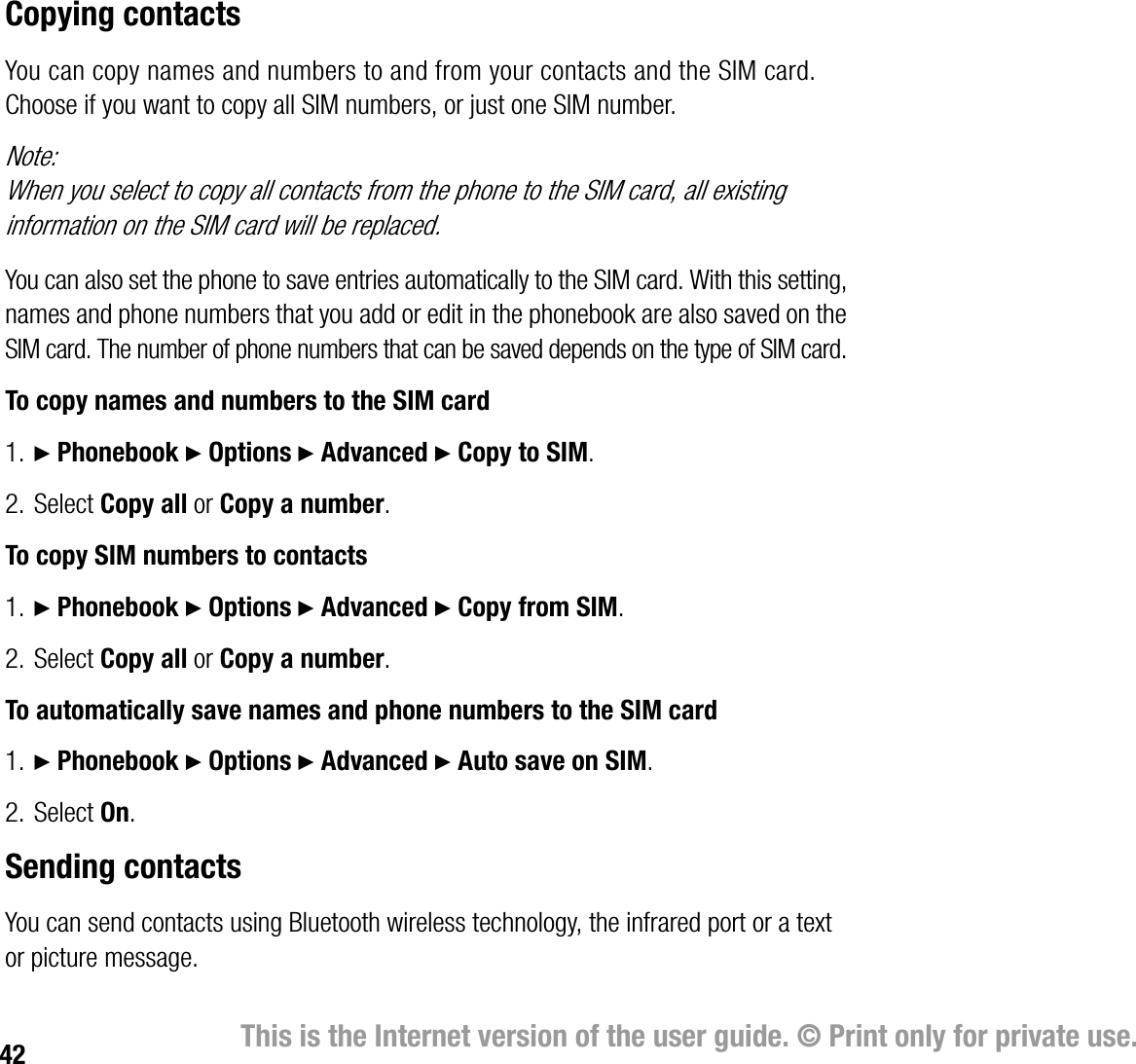 42 This is the Internet version of the user guide. © Print only for private use.Copying contactsYou can copy names and numbers to and from your contacts and the SIM card. Choose if you want to copy all SIM numbers, or just one SIM number.Note:When you select to copy all contacts from the phone to the SIM card, all existing information on the SIM card will be replaced.You can also set the phone to save entries automatically to the SIM card. With this setting, names and phone numbers that you add or edit in the phonebook are also saved on the SIM card. The number of phone numbers that can be saved depends on the type of SIM card.To copy names and numbers to the SIM card1. } Phonebook } Options } Advanced } Copy to SIM.2. Select Copy all or Copy a number.To copy SIM numbers to contacts1. } Phonebook } Options } Advanced } Copy from SIM.2. Select Copy all or Copy a number.To automatically save names and phone numbers to the SIM card1. } Phonebook } Options } Advanced } Auto save on SIM.2. Select On.Sending contactsYou can send contacts using Bluetooth wireless technology, the infrared port or a text or picture message.