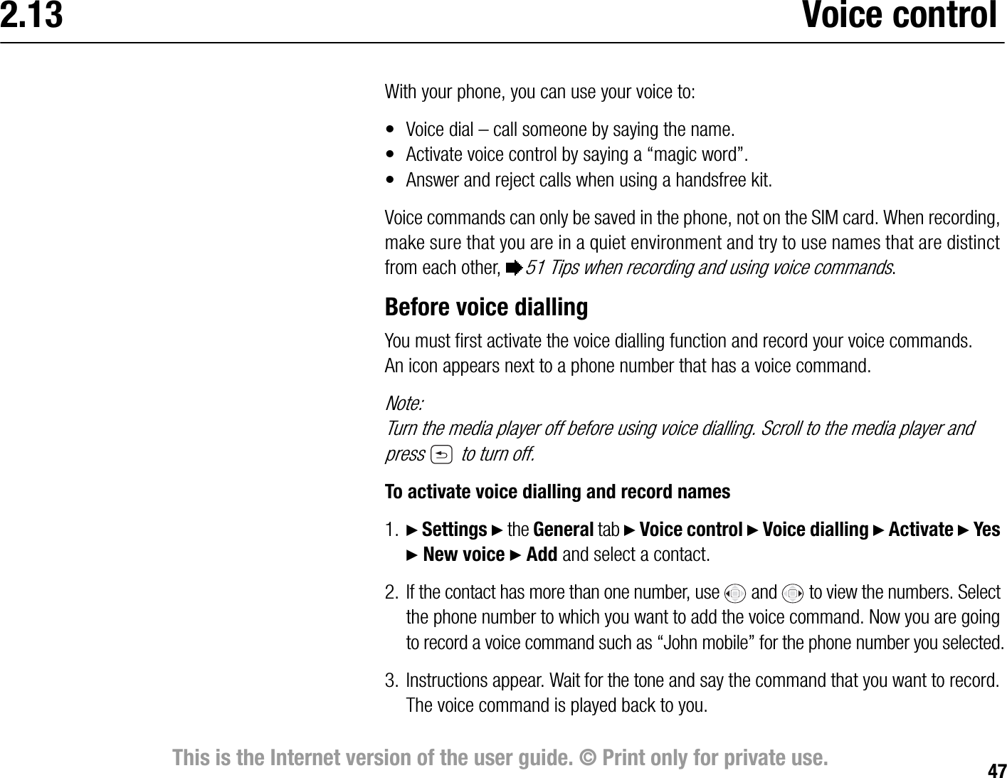 47This is the Internet version of the user guide. © Print only for private use.2.13 Voice controlWith your phone, you can use your voice to:• Voice dial – call someone by saying the name.• Activate voice control by saying a “magic word”.• Answer and reject calls when using a handsfree kit.Voice commands can only be saved in the phone, not on the SIM card. When recording, make sure that you are in a quiet environment and try to use names that are distinct from each other, %51 Tips when recording and using voice commands.Before voice diallingYou must first activate the voice dialling function and record your voice commands. An icon appears next to a phone number that has a voice command.Note:Turn the media player off before using voice dialling. Scroll to the media player and press   to turn off.To activate voice dialling and record names1. } Settings } the General tab } Voice control } Voice dialling } Activate } Yes } New voice } Add and select a contact.2. If the contact has more than one number, use   and   to view the numbers. Select the phone number to which you want to add the voice command. Now you are going to record a voice command such as “John mobile” for the phone number you selected.3. Instructions appear. Wait for the tone and say the command that you want to record. The voice command is played back to you.