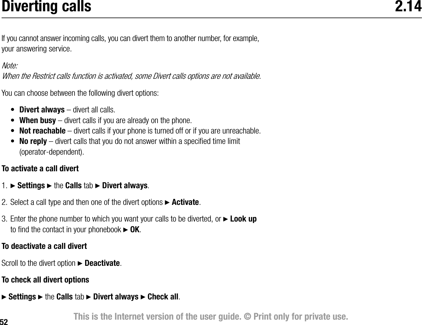 52 This is the Internet version of the user guide. © Print only for private use.Diverting calls 2.14If you cannot answer incoming calls, you can divert them to another number, for example, your answering service.Note:When the Restrict calls function is activated, some Divert calls options are not available.You can choose between the following divert options:•Divert always – divert all calls.•When busy – divert calls if you are already on the phone.•Not reachable – divert calls if your phone is turned off or if you are unreachable.•No reply – divert calls that you do not answer within a specified time limit (operatordependent).To activate a call divert1. } Settings } the Calls tab } Divert always.2. Select a call type and then one of the divert options } Activate.3. Enter the phone number to which you want your calls to be diverted, or } Look up to find the contact in your phonebook } OK. To deactivate a call divertScroll to the divert option } Deactivate.To check all divert options} Settings } the Calls tab } Divert always } Check all.