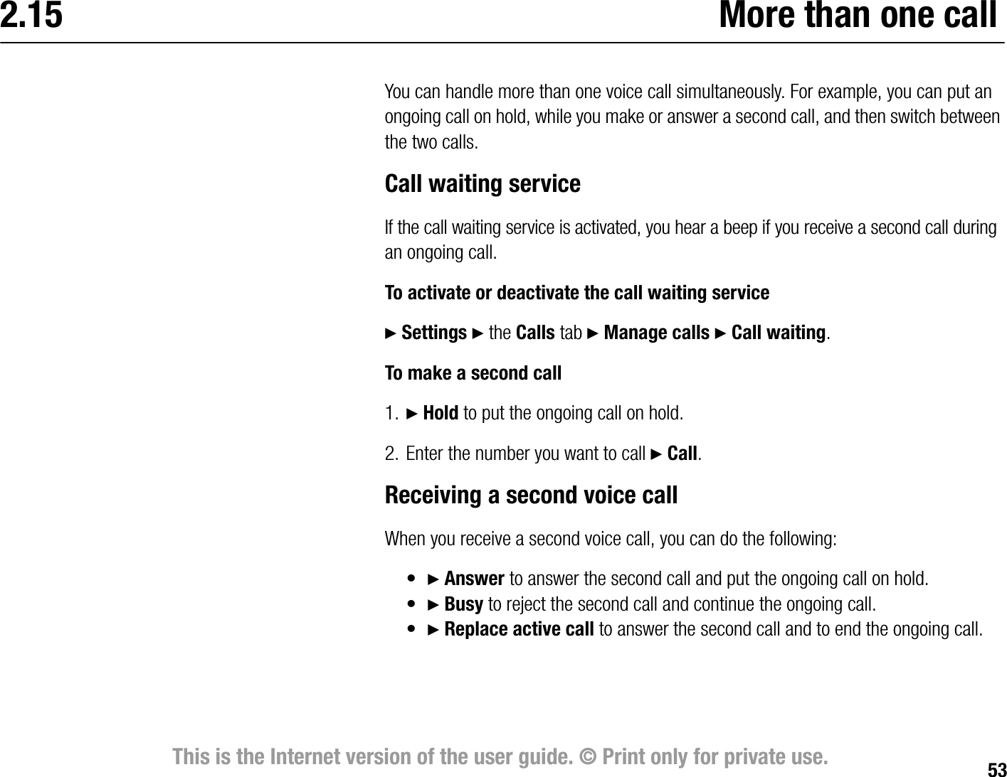 53This is the Internet version of the user guide. © Print only for private use.2.15 More than one callYou can handle more than one voice call simultaneously. For example, you can put an ongoing call on hold, while you make or answer a second call, and then switch between the two calls. Call waiting serviceIf the call waiting service is activated, you hear a beep if you receive a second call during an ongoing call.To activate or deactivate the call waiting service} Settings } the Calls tab } Manage calls } Call waiting.To make a second call1. } Hold to put the ongoing call on hold.2. Enter the number you want to call } Call.Receiving a second voice callWhen you receive a second voice call, you can do the following:•} Answer to answer the second call and put the ongoing call on hold.•} Busy to reject the second call and continue the ongoing call.•} Replace active call to answer the second call and to end the ongoing call. 
