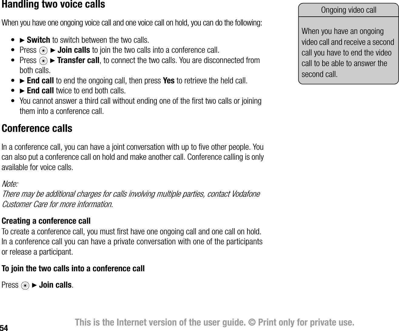 54 This is the Internet version of the user guide. © Print only for private use.Handling two voice callsWhen you have one ongoing voice call and one voice call on hold, you can do the following:•} Switch to switch between the two calls.•Press} Join calls to join the two calls into a conference call.•Press } Transfer call, to connect the two calls. You are disconnected from both calls.•} End call to end the ongoing call, then press Yes to retrieve the held call.•} End call twice to end both calls.• You cannot answer a third call without ending one of the first two calls or joining them into a conference call.Conference callsIn a conference call, you can have a joint conversation with up to five other people. You can also put a conference call on hold and make another call. Conference calling is only available for voice calls.Note:There may be additional charges for calls involving multiple parties, contact Vodafone Customer Care for more information.Creating a conference callTo create a conference call, you must first have one ongoing call and one call on hold. In a conference call you can have a private conversation with one of the participants or release a participant.To join the two calls into a conference callPress } Join calls.Ongoing video callWhen you have an ongoing video call and receive a second call you have to end the video call to be able to answer the second call.
