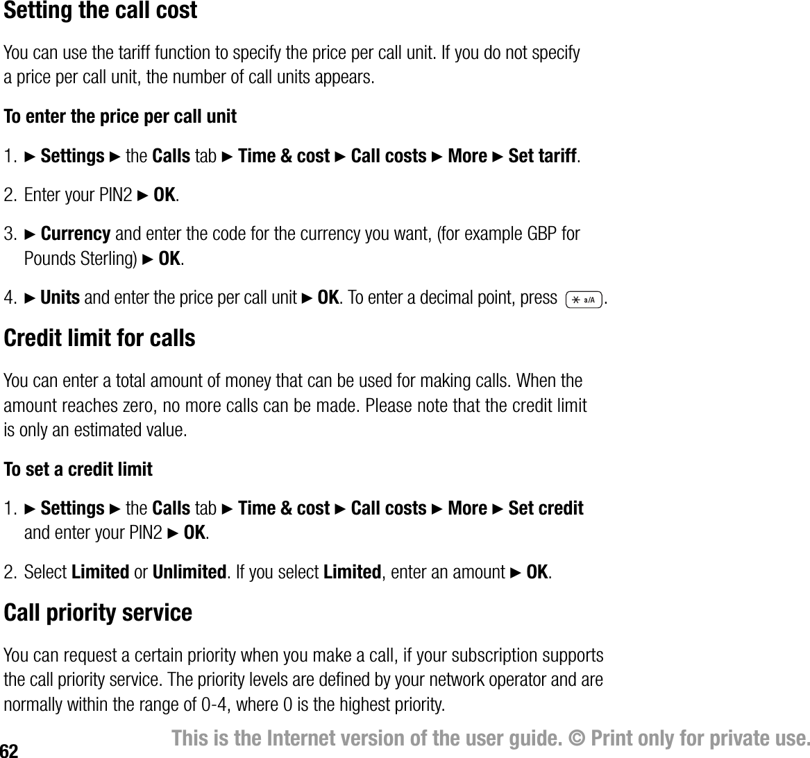 62 This is the Internet version of the user guide. © Print only for private use.Setting the call costYou can use the tariff function to specify the price per call unit. If you do not specify a price per call unit, the number of call units appears.To enter the price per call unit1. } Settings } the Calls tab } Time &amp; cost } Call costs } More } Set tariff. 2. Enter your PIN2 } OK.3. } Currency and enter the code for the currency you want, (for example GBP for Pounds Sterling) } OK.4. } Units and enter the price per call unit } OK. To enter a decimal point, press  .Credit limit for callsYou can enter a total amount of money that can be used for making calls. When the amount reaches zero, no more calls can be made. Please note that the credit limit is only an estimated value.To set a credit limit1. } Settings } the Calls tab } Time &amp; cost } Call costs } More } Set credit and enter your PIN2 } OK.2. Select Limited or Unlimited. If you select Limited, enter an amount } OK.Call priority serviceYou can request a certain priority when you make a call, if your subscription supports the call priority service. The priority levels are defined by your network operator and are normally within the range of 04, where 0 is the highest priority.