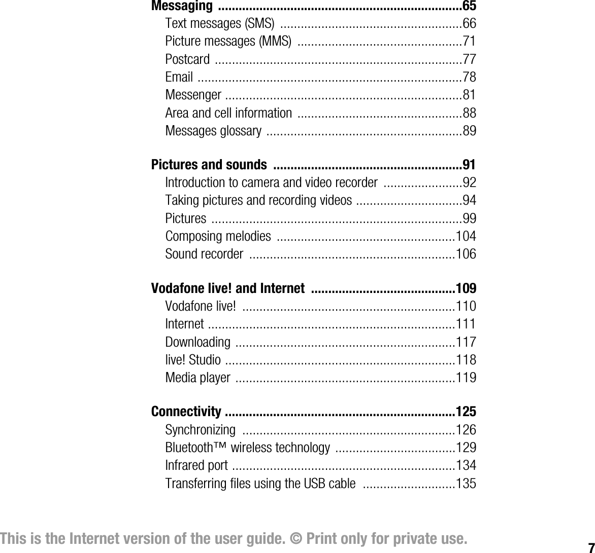 7This is the Internet version of the user guide. © Print only for private use.Messaging .......................................................................65Text messages (SMS)  .....................................................66Picture messages (MMS)  ................................................71Postcard ........................................................................77Email .............................................................................78Messenger .....................................................................81Area and cell information ................................................88Messages glossary .........................................................89Pictures and sounds  .......................................................91Introduction to camera and video recorder  .......................92Taking pictures and recording videos ...............................94Pictures .........................................................................99Composing melodies  ....................................................104Sound recorder  ............................................................106Vodafone live! and Internet  ..........................................109Vodafone live!  ..............................................................110Internet ........................................................................111Downloading ................................................................117live! Studio ...................................................................118Media player ................................................................119Connectivity ...................................................................125Synchronizing ..............................................................126Bluetooth™ wireless technology ...................................129Infrared port .................................................................134Transferring files using the USB cable  ...........................135