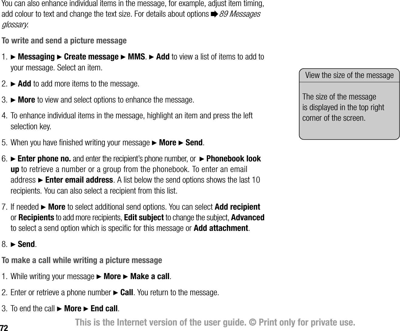 72 This is the Internet version of the user guide. © Print only for private use.You can also enhance individual items in the message, for example, adjust item timing, add colour to text and change the text size. For details about options %89 Messages glossary.To write and send a picture message1. } Messaging } Create message } MMS. } Add to view a list of items to add to your message. Select an item.2. } Add to add more items to the message. 3. } More to view and select options to enhance the message.4. To enhance individual items in the message, highlight an item and press the left selection key.5. When you have finished writing your message } More } Send.6. } Enter phone no. and enter the recipient’s phone number, or  } Phonebook look up to retrieve a number or a group from the phonebook. To enter an email address } Enter email address. A list below the send options shows the last 10 recipients. You can also select a recipient from this list. 7. If needed } More to select additional send options. You can select Add recipient or Recipients to add more recipients, Edit subject to change the subject, Advanced to select a send option which is specific for this message or Add attachment.8. } Send.To make a call while writing a picture message1. While writing your message } More } Make a call.2. Enter or retrieve a phone number } Call. You return to the message.3. To end the call } More } End call.View the size of the messageThe size of the message is displayed in the top right corner of the screen.