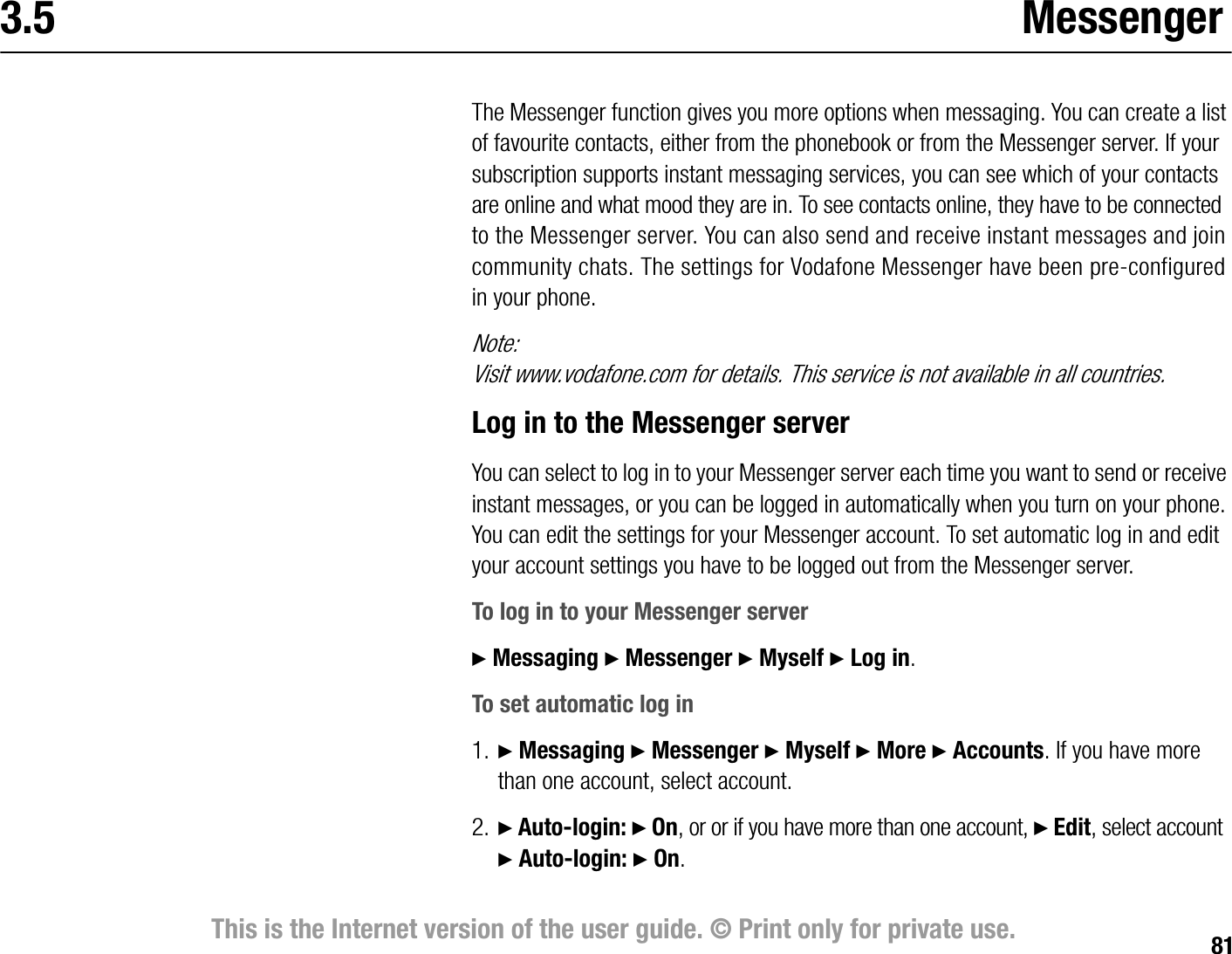 81This is the Internet version of the user guide. © Print only for private use.3.5 MessengerThe Messenger function gives you more options when messaging. You can create a list of favourite contacts, either from the phonebook or from the Messenger server. If your subscription supports instant messaging services, you can see which of your contacts are online and what mood they are in. To see contacts online, they have to be connected to the Messenger server. You can also send and receive instant messages and join community chats. The settings for Vodafone Messenger have been preconfigured in your phone.Note:Visit www.vodafone.com for details. This service is not available in all countries.Log in to the Messenger serverYou can select to log in to your Messenger server each time you want to send or receive instant messages, or you can be logged in automatically when you turn on your phone. You can edit the settings for your Messenger account. To set automatic log in and edit your account settings you have to be logged out from the Messenger server.To log in to your Messenger server} Messaging } Messenger } Myself } Log in.To set automatic log in1. } Messaging } Messenger } Myself } More } Accounts. If you have more than one account, select account.2. } Autologin: } On, or or if you have more than one account, } Edit, select account }Autologin: } On.