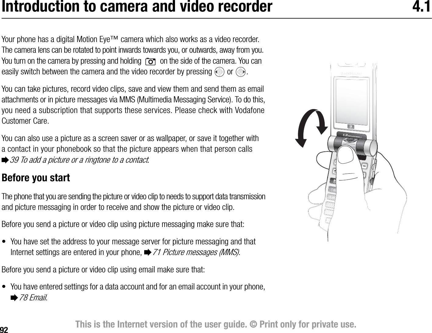 92 This is the Internet version of the user guide. © Print only for private use.Introduction to camera and video recorder 4.1Your phone has a digital Motion Eye™ camera which also works as a video recorder. The camera lens can be rotated to point inwards towards you, or outwards, away from you. You turn on the camera by pressing and holding   on the side of the camera. You can easily switch between the camera and the video recorder by pressing   or  .You can take pictures, record video clips, save and view them and send them as email attachments or in picture messages via MMS (Multimedia Messaging Service). To do this, you need a subscription that supports these services. Please check with Vodafone Customer Care.You can also use a picture as a screen saver or as wallpaper, or save it together with a contact in your phonebook so that the picture appears when that person calls %39 To add a picture or a ringtone to a contact.Before you startThe phone that you are sending the picture or video clip to needs to support data transmission and picture messaging in order to receive and show the picture or video clip.Before you send a picture or video clip using picture messaging make sure that:• You have set the address to your message server for picture messaging and that Internet settings are entered in your phone, %71 Picture messages (MMS).Before you send a picture or video clip using email make sure that:• You have entered settings for a data account and for an email account in your phone, %78 Email. 