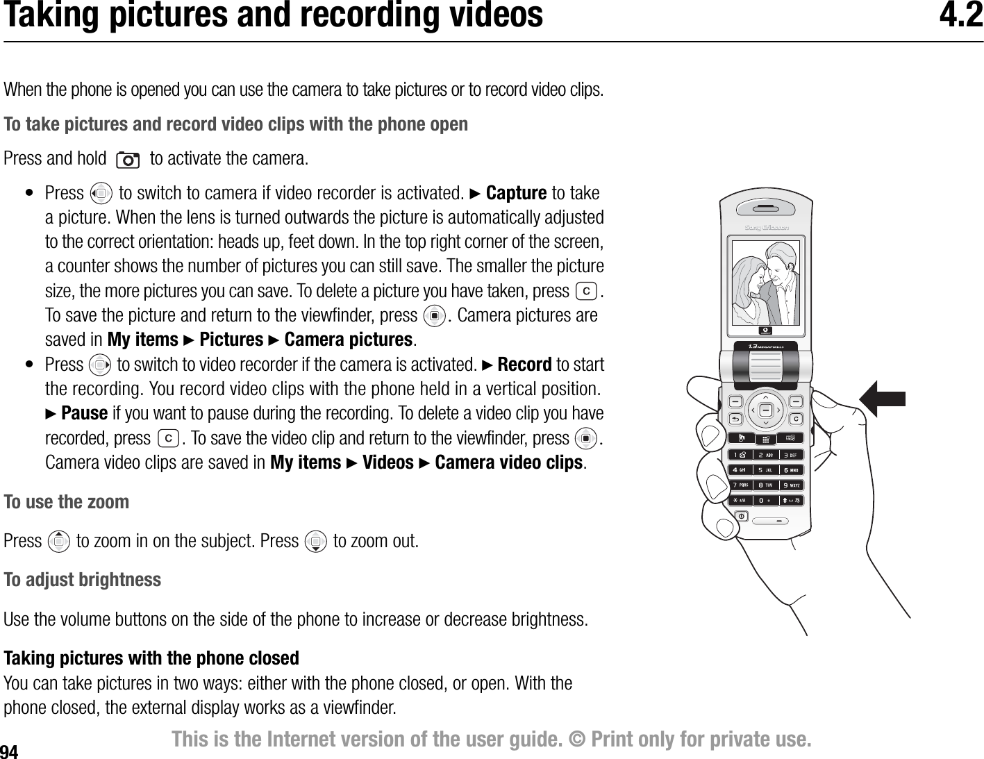 94 This is the Internet version of the user guide. © Print only for private use.Taking pictures and recording videos 4.2When the phone is opened you can use the camera to take pictures or to record video clips.To take pictures and record video clips with the phone openPress and hold   to activate the camera.• Press   to switch to camera if video recorder is activated. } Capture to take a picture. When the lens is turned outwards the picture is automatically adjusted to the correct orientation: heads up, feet down. In the top right corner of the screen, a counter shows the number of pictures you can still save. The smaller the picture size, the more pictures you can save. To delete a picture you have taken, press  . To save the picture and return to the viewfinder, press  Camera pictures are saved in My items } Pictures } Camera pictures.• Press   to switch to video recorder if the camera is activated. } Record to start the recording. You record video clips with the phone held in a vertical position. } Pause if you want to pause during the recording. To delete a video clip you have recorded, press  .To save the video clip and return to the viewfinder, press  Camera video clips are saved in My items } Videos } Camera video clips.To use the zoomPress   to zoom in on the subject. Press   to zoom out.To adjust brightnessUse the volume buttons on the side of the phone to increase or decrease brightness.Taking pictures with the phone closedYou can take pictures in two ways: either with the phone closed, or open. With the phone closed, the external display works as a viewfinder.
