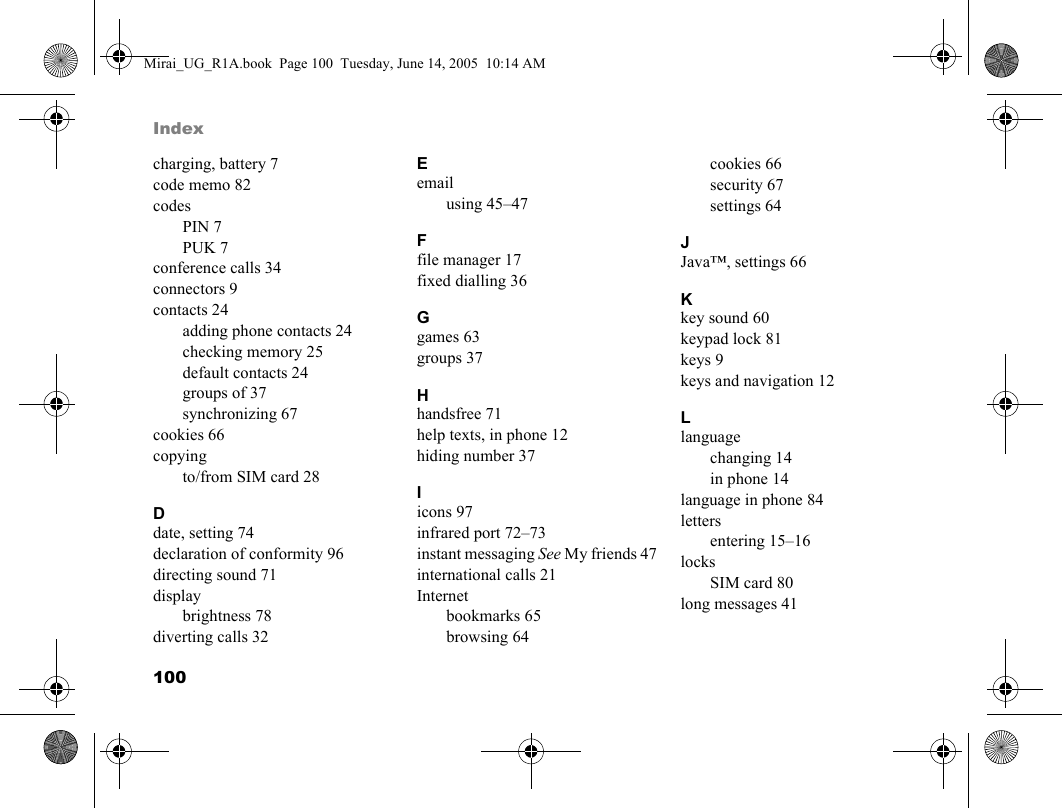 100Indexcharging, battery 7code memo 82codesPIN 7PUK 7conference calls 34connectors 9contacts 24adding phone contacts 24checking memory 25default contacts 24groups of 37synchronizing 67cookies 66copyingto/from SIM card 28Ddate, setting 74declaration of conformity 96directing sound 71displaybrightness 78diverting calls 32Eemailusing 45–47Ffile manager 17fixed dialling 36Ggames 63groups 37Hhandsfree 71help texts, in phone 12hiding number 37Iicons 97infrared port 72–73instant messaging See My friends 47international calls 21Internetbookmarks 65browsing 64cookies 66security 67settings 64JJava™, settings 66Kkey sound 60keypad lock 81keys 9keys and navigation 12Llanguagechanging 14in phone 14language in phone 84lettersentering 15–16locksSIM card 80long messages 41Mirai_UG_R1A.book  Page 100  Tuesday, June 14, 2005  10:14 AM