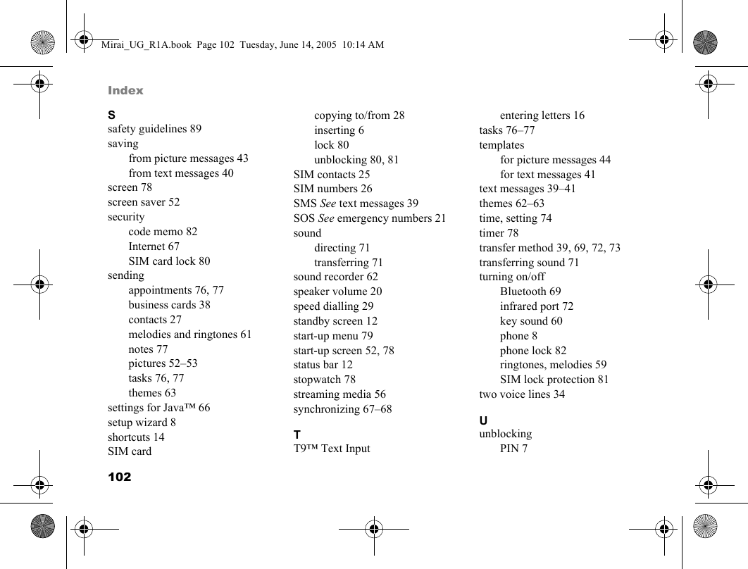 102IndexSsafety guidelines 89savingfrom picture messages 43from text messages 40screen 78screen saver 52securitycode memo 82Internet 67SIM card lock 80sendingappointments 76, 77business cards 38contacts 27melodies and ringtones 61notes 77pictures 52–53tasks 76, 77themes 63settings for Java™ 66setup wizard 8shortcuts 14SIM cardcopying to/from 28inserting 6lock 80unblocking 80, 81SIM contacts 25SIM numbers 26SMS See text messages 39SOS See emergency numbers 21sounddirecting 71transferring 71sound recorder 62speaker volume 20speed dialling 29standby screen 12start-up menu 79start-up screen 52, 78status bar 12stopwatch 78streaming media 56synchronizing 67–68TT9™ Text Inputentering letters 16tasks 76–77templatesfor picture messages 44for text messages 41text messages 39–41themes 62–63time, setting 74timer 78transfer method 39, 69, 72, 73transferring sound 71turning on/offBluetooth 69infrared port 72key sound 60phone 8phone lock 82ringtones, melodies 59SIM lock protection 81two voice lines 34UunblockingPIN 7Mirai_UG_R1A.book  Page 102  Tuesday, June 14, 2005  10:14 AM