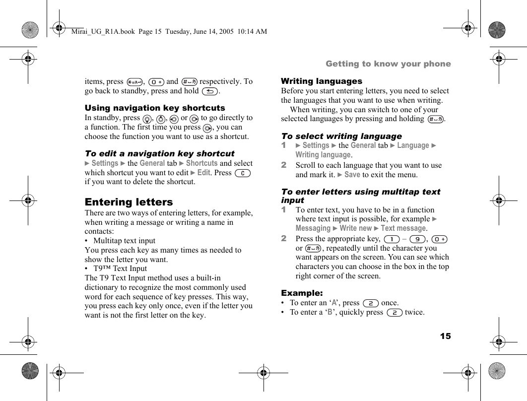 15Getting to know your phoneitems, press ,  and  respectively. To go back to standby, press and hold  .Using navigation key shortcutsIn standby, press  ,  ,   or   to go directly to a function. The first time you press  , you can choose the function you want to use as a shortcut.To edit a navigation key shortcut} Settings } the General tab } Shortcuts and select which shortcut you want to edit } Edit. Press   if you want to delete the shortcut.Entering lettersThere are two ways of entering letters, for example, when writing a message or writing a name in contacts:• Multitap text inputYou press each key as many times as needed to show the letter you want.• T9™ Text InputThe T9 Text Input method uses a built-in dictionary to recognize the most commonly used word for each sequence of key presses. This way, you press each key only once, even if the letter you want is not the first letter on the key.Writing languagesBefore you start entering letters, you need to select the languages that you want to use when writing.When writing, you can switch to one of your selected languages by pressing and holding  . To select writing language1} Settings } the General tab } Language } Writing language.2Scroll to each language that you want to use and mark it. } Save to exit the menu.To enter letters using multitap text input1To enter text, you have to be in a function where text input is possible, for example } Messaging } Write new } Text message.2Press the appropriate key,   –  ,   or  , repeatedly until the character you want appears on the screen. You can see which characters you can choose in the box in the top right corner of the screen. Example:• To enter an ‘A’, press   once.• To enter a ‘B’, quickly press   twice.Mirai_UG_R1A.book  Page 15  Tuesday, June 14, 2005  10:14 AM