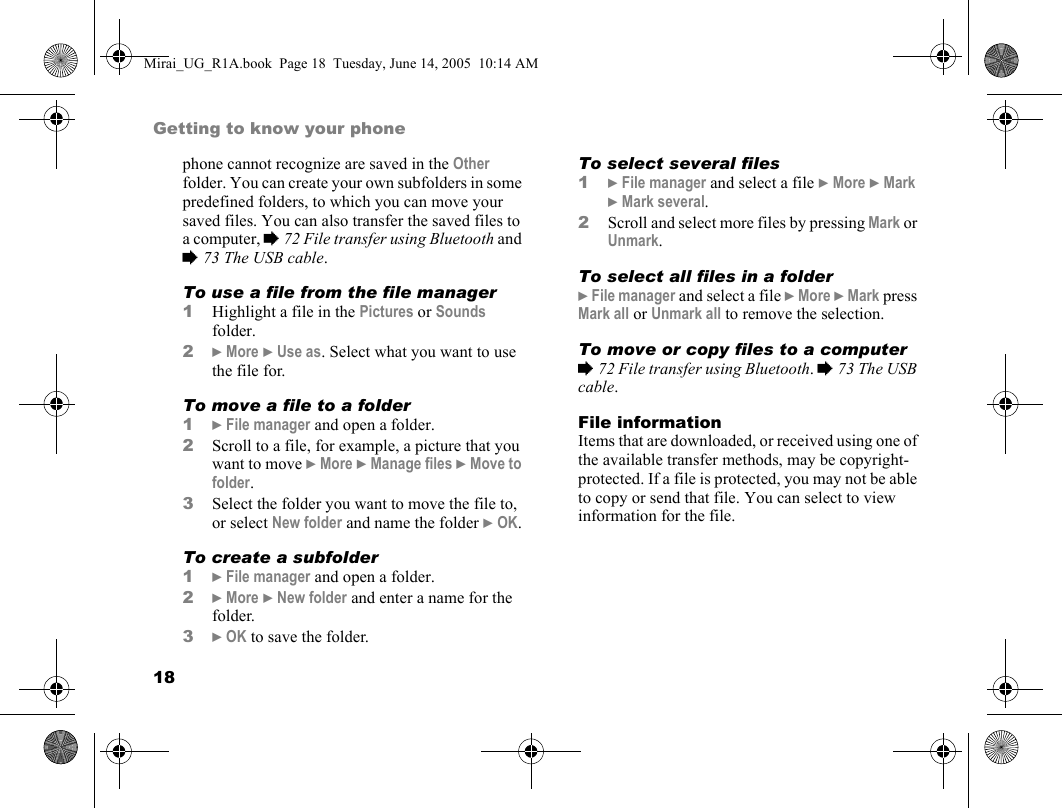 18Getting to know your phonephone cannot recognize are saved in the Other folder. You can create your own subfolders in some predefined folders, to which you can move your saved files. You can also transfer the saved files to a computer, % 72 File transfer using Bluetooth and % 73 The USB cable.To use a file from the file manager1Highlight a file in the Pictures or Sounds folder.2} More } Use as. Select what you want to use the file for.To move a file to a folder1} File manager and open a folder.2Scroll to a file, for example, a picture that you want to move } More } Manage files } Move to folder.3Select the folder you want to move the file to, or select New folder and name the folder } OK.To create a subfolder1} File manager and open a folder.2} More } New folder and enter a name for the folder.3} OK to save the folder.To select several files 1} File manager and select a file } More } Mark } Mark several.2Scroll and select more files by pressing Mark or Unmark.To select all files in a folder} File manager and select a file } More } Mark press Mark all or Unmark all to remove the selection.To move or copy files to a computer% 72 File transfer using Bluetooth. % 73 The USB cable.File informationItems that are downloaded, or received using one of the available transfer methods, may be copyright-protected. If a file is protected, you may not be able to copy or send that file. You can select to view information for the file.Mirai_UG_R1A.book  Page 18  Tuesday, June 14, 2005  10:14 AM
