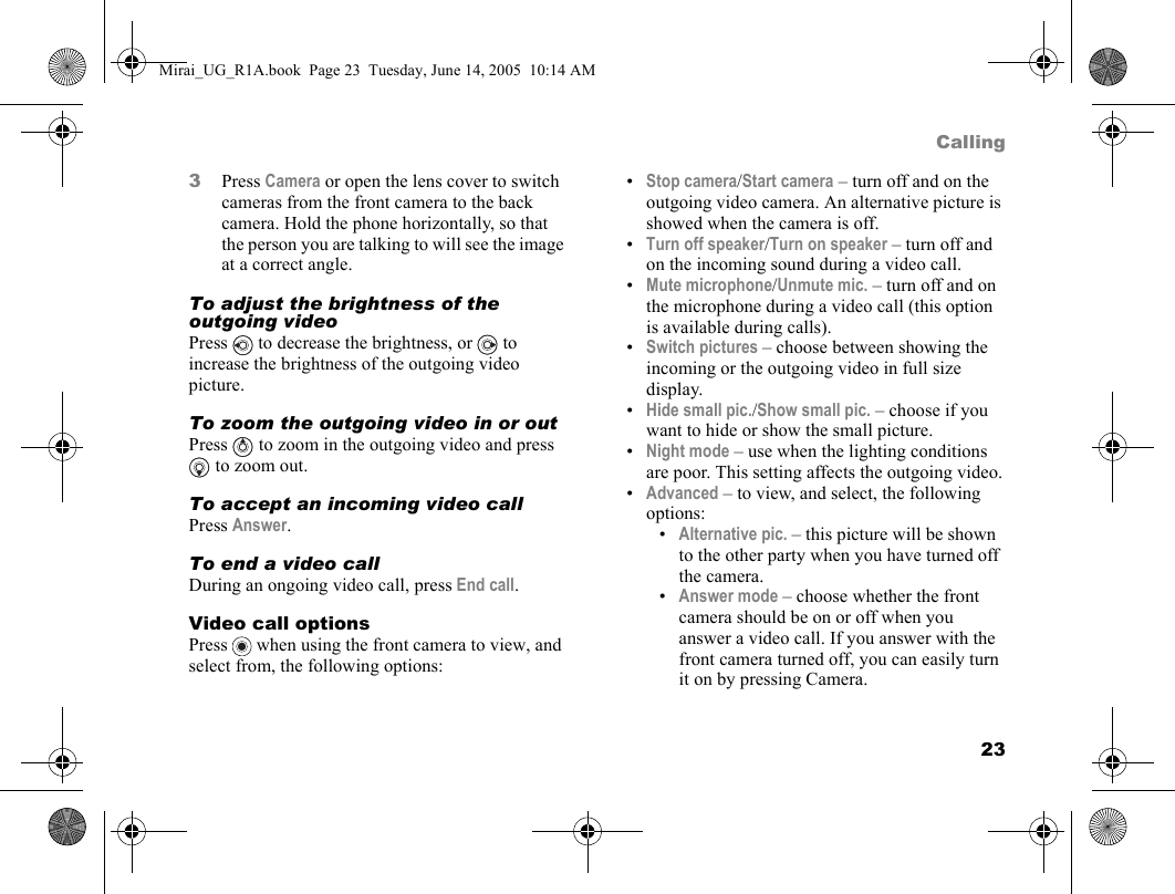 23Calling3Press Camera or open the lens cover to switch cameras from the front camera to the back camera. Hold the phone horizontally, so that the person you are talking to will see the image at a correct angle.To adjust the brightness of the outgoing videoPress   to decrease the brightness, or   to increase the brightness of the outgoing video picture.To zoom the outgoing video in or outPress   to zoom in the outgoing video and press  to zoom out.To accept an incoming video callPress Answer.To end a video callDuring an ongoing video call, press End call.Video call optionsPress   when using the front camera to view, and select from, the following options:•Stop camera/Start camera – turn off and on the outgoing video camera. An alternative picture is showed when the camera is off.•Turn off speaker/Turn on speaker – turn off and on the incoming sound during a video call.•Mute microphone/Unmute mic. – turn off and on the microphone during a video call (this option is available during calls).•Switch pictures – choose between showing the incoming or the outgoing video in full size display.•Hide small pic./Show small pic. – choose if you want to hide or show the small picture.•Night mode – use when the lighting conditions are poor. This setting affects the outgoing video.•Advanced – to view, and select, the following options:•Alternative pic. – this picture will be shown to the other party when you have turned off the camera.•Answer mode – choose whether the front camera should be on or off when you answer a video call. If you answer with the front camera turned off, you can easily turn it on by pressing Camera.Mirai_UG_R1A.book  Page 23  Tuesday, June 14, 2005  10:14 AM