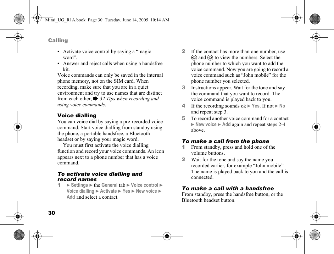 30Calling• Activate voice control by saying a “magic word”.• Answer and reject calls when using a handsfree kit.Voice commands can only be saved in the internal phone memory, not on the SIM card. When recording, make sure that you are in a quiet environment and try to use names that are distinct from each other, % 32 Tips when recording and using voice commands.Voice diallingYou can voice dial by saying a pre-recorded voice command. Start voice dialling from standby using the phone, a portable handsfree, a Bluetooth headset or by saying your magic word.You must first activate the voice dialling function and record your voice commands. An icon appears next to a phone number that has a voice command.To activate voice dialling and record names1} Settings } the General tab } Voice control } Voice dialling } Activate } Yes } New voice } Add and select a contact.2If the contact has more than one number, use  and   to view the numbers. Select the phone number to which you want to add the voice command. Now you are going to record a voice command such as “John mobile” for the phone number you selected.3Instructions appear. Wait for the tone and say the command that you want to record. The voice command is played back to you.4If the recording sounds ok } Yes. If not } No and repeat step 3.5To record another voice command for a contact } New voice } Add again and repeat steps 2-4 above.To make a call from the phone1From standby, press and hold one of the volume buttons.2Wait for the tone and say the name you recorded earlier, for example “John mobile”. The name is played back to you and the call is connected.To make a call with a handsfreeFrom standby, press the handsfree button, or the Bluetooth headset button.Mirai_UG_R1A.book  Page 30  Tuesday, June 14, 2005  10:14 AM
